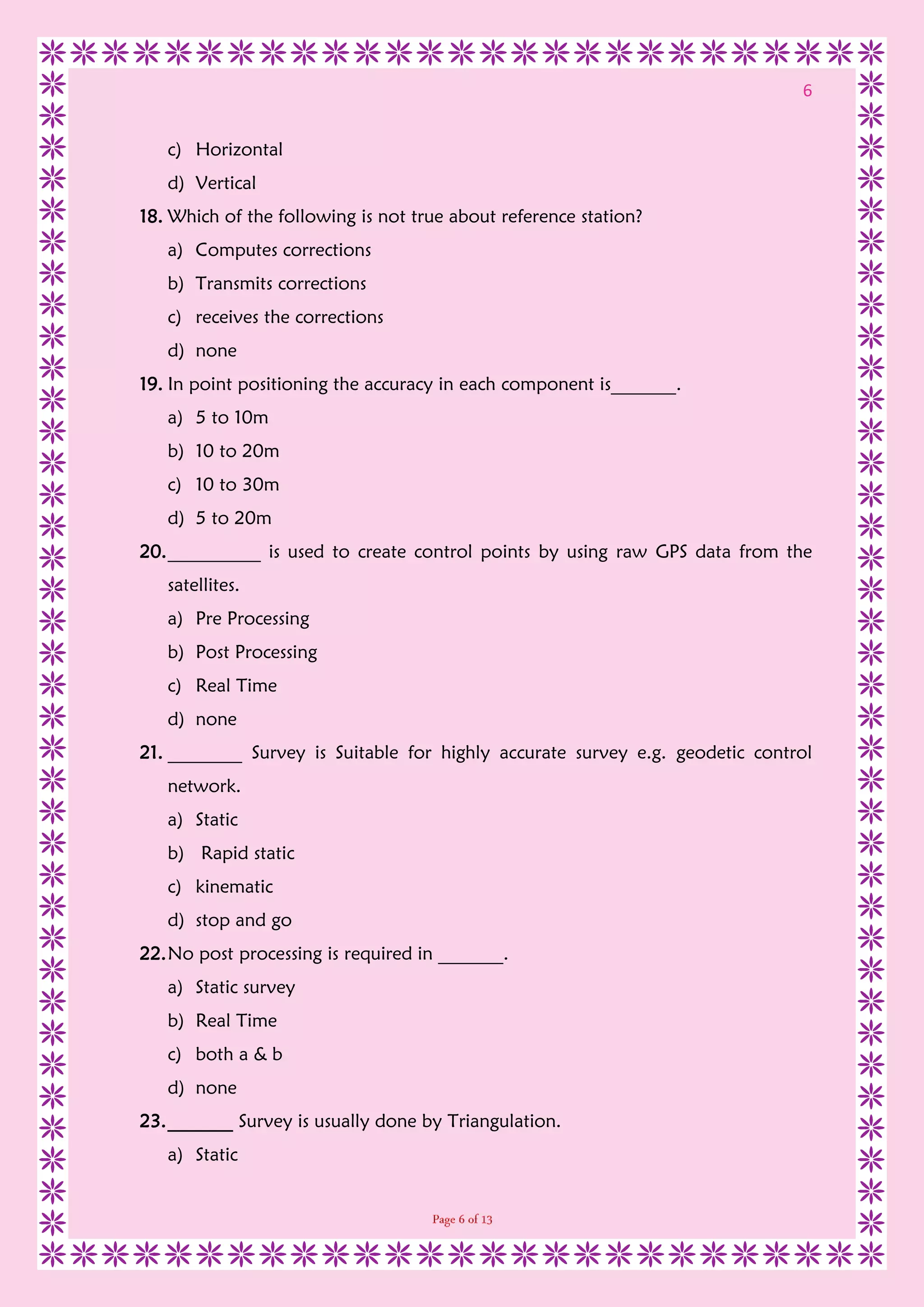 6
c) Horizontal
d) Vertical
18. Which of the following is not true about reference station?
a) Computes corrections
b) Transmits corrections
c) receives the corrections
d) none
19. In point positioning the accuracy in each component is_______.
a) 5 to 10m
b) 10 to 20m
c) 10 to 30m
d) 5 to 20m
20.__________ is used to create control points by using raw GPS data from the
satellites.
a) Pre Processing
b) Post Processing
c) Real Time
d) none
21. ________ Survey is Suitable for highly accurate survey e.g. geodetic control
network.
a) Static
b) Rapid static
c) kinematic
d) stop and go
22.No post processing is required in _______.
a) Static survey
b) Real Time
c) both a & b
d) none
23._______ Survey is usually done by Triangulation.
a) Static
 