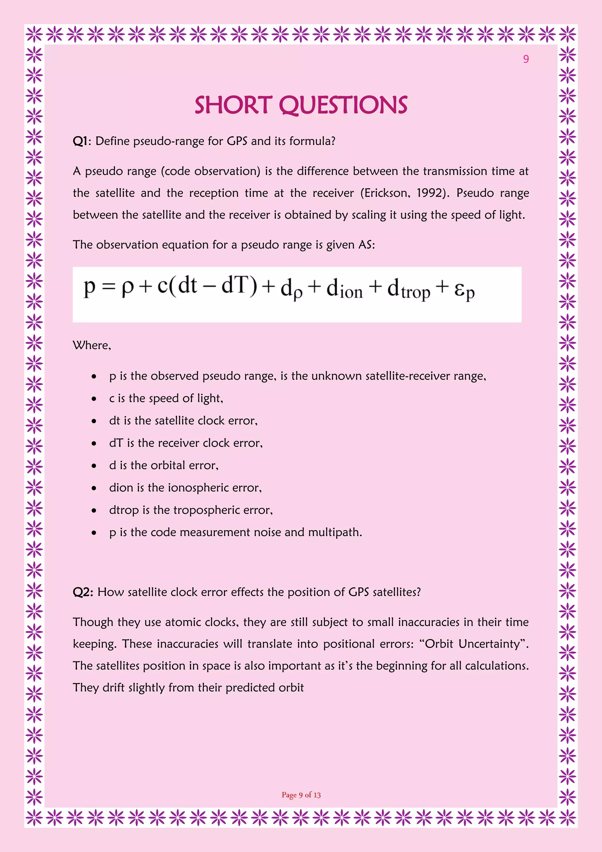 9
SHORT QUESTIONS
Q1: Define pseudo-range for GPS and its formula?
A pseudo range (code observation) is the difference between the transmission time at
the satellite and the reception time at the receiver (Erickson, 1992). Pseudo range
between the satellite and the receiver is obtained by scaling it using the speed of light.
The observation equation for a pseudo range is given AS:
Where,
 p is the observed pseudo range, is the unknown satellite-receiver range,
 c is the speed of light,
 dt is the satellite clock error,
 dT is the receiver clock error,
 d is the orbital error,
 dion is the ionospheric error,
 dtrop is the tropospheric error,
 p is the code measurement noise and multipath.
Q2: How satellite clock error effects the position of GPS satellites?
Though they use atomic clocks, they are still subject to small inaccuracies in their time
keeping. These inaccuracies will translate into positional errors: “Orbit Uncertainty”.
The satellites position in space is also important as it’s the beginning for all calculations.
They drift slightly from their predicted orbit
 
