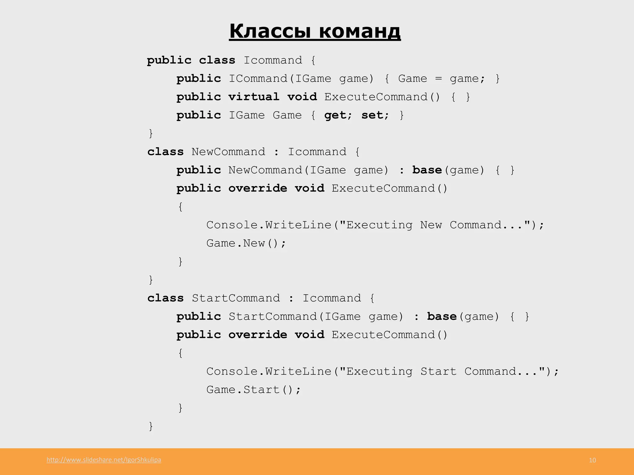 http://www.slideshare.net/IgorShkulipa 10
Классы команд
public class Icommand {
public ICommand(IGame game) { Game = game; }
public virtual void ExecuteCommand() { }
public IGame Game { get; set; }
}
class NewCommand : Icommand {
public NewCommand(IGame game) : base(game) { }
public override void ExecuteCommand()
{
Console.WriteLine("Executing New Command...");
Game.New();
}
}
class StartCommand : Icommand {
public StartCommand(IGame game) : base(game) { }
public override void ExecuteCommand()
{
Console.WriteLine("Executing Start Command...");
Game.Start();
}
}
 