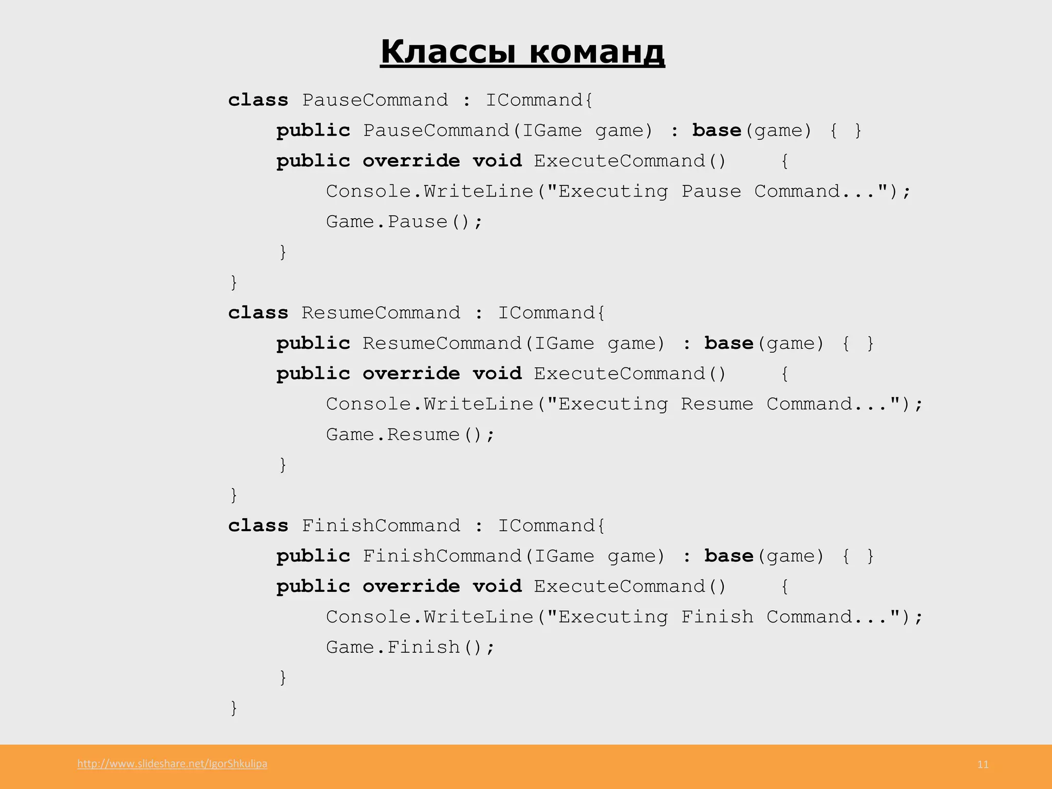 http://www.slideshare.net/IgorShkulipa 11
Классы команд
class PauseCommand : ICommand{
public PauseCommand(IGame game) : base(game) { }
public override void ExecuteCommand() {
Console.WriteLine("Executing Pause Command...");
Game.Pause();
}
}
class ResumeCommand : ICommand{
public ResumeCommand(IGame game) : base(game) { }
public override void ExecuteCommand() {
Console.WriteLine("Executing Resume Command...");
Game.Resume();
}
}
class FinishCommand : ICommand{
public FinishCommand(IGame game) : base(game) { }
public override void ExecuteCommand() {
Console.WriteLine("Executing Finish Command...");
Game.Finish();
}
}
 