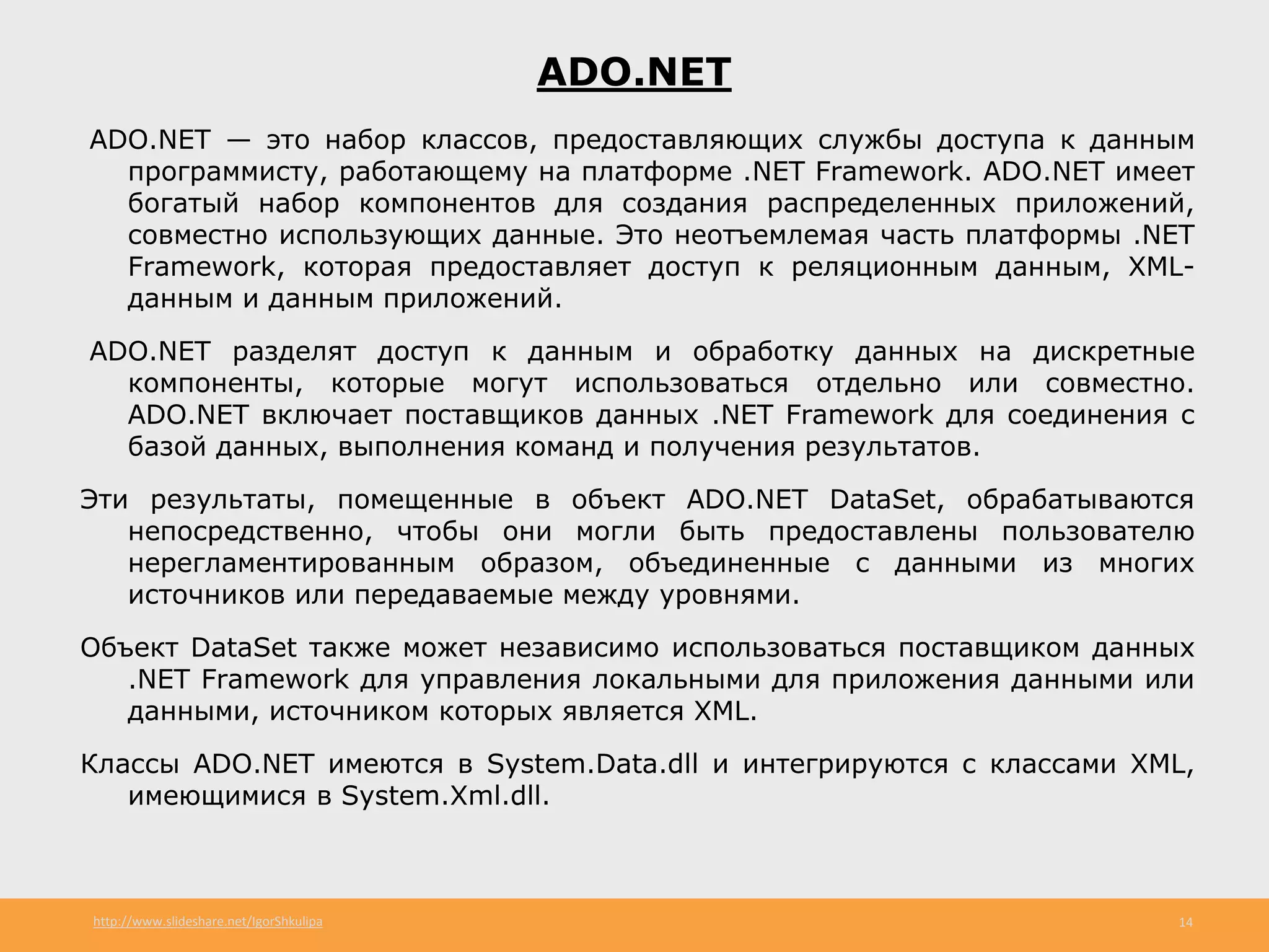 http://www.slideshare.net/IgorShkulipa 14
ADO.NET
ADO.NET — это набор классов, предоставляющих службы доступа к данным
программисту, работающему на платформе .NET Framework. ADO.NET имеет
богатый набор компонентов для создания распределенных приложений,
совместно использующих данные. Это неотъемлемая часть платформы .NET
Framework, которая предоставляет доступ к реляционным данным, XML-
данным и данным приложений.
ADO.NET разделят доступ к данным и обработку данных на дискретные
компоненты, которые могут использоваться отдельно или совместно.
ADO.NET включает поставщиков данных .NET Framework для соединения с
базой данных, выполнения команд и получения результатов.
Эти результаты, помещенные в объект ADO.NET DataSet, обрабатываются
непосредственно, чтобы они могли быть предоставлены пользователю
нерегламентированным образом, объединенные с данными из многих
источников или передаваемые между уровнями.
Объект DataSet также может независимо использоваться поставщиком данных
.NET Framework для управления локальными для приложения данными или
данными, источником которых является XML.
Классы ADO.NET имеются в System.Data.dll и интегрируются с классами XML,
имеющимися в System.Xml.dll.
 