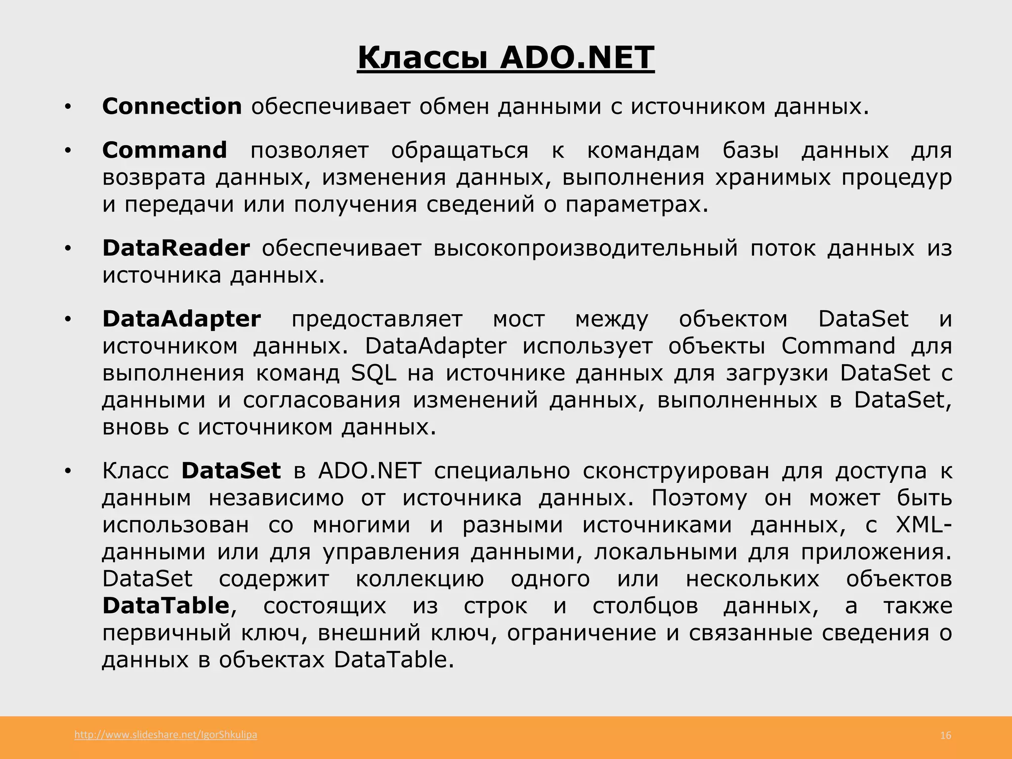 http://www.slideshare.net/IgorShkulipa 16
Классы ADO.NET
• Connection обеспечивает обмен данными с источником данных.
• Command позволяет обращаться к командам базы данных для
возврата данных, изменения данных, выполнения хранимых процедур
и передачи или получения сведений о параметрах.
• DataReader обеспечивает высокопроизводительный поток данных из
источника данных.
• DataAdapter предоставляет мост между объектом DataSet и
источником данных. DataAdapter использует объекты Command для
выполнения команд SQL на источнике данных для загрузки DataSet с
данными и согласования изменений данных, выполненных в DataSet,
вновь с источником данных.
• Класс DataSet в ADO.NET специально сконструирован для доступа к
данным независимо от источника данных. Поэтому он может быть
использован со многими и разными источниками данных, с XML-
данными или для управления данными, локальными для приложения.
DataSet содержит коллекцию одного или нескольких объектов
DataTable, состоящих из строк и столбцов данных, а также
первичный ключ, внешний ключ, ограничение и связанные сведения о
данных в объектах DataTable.
 
