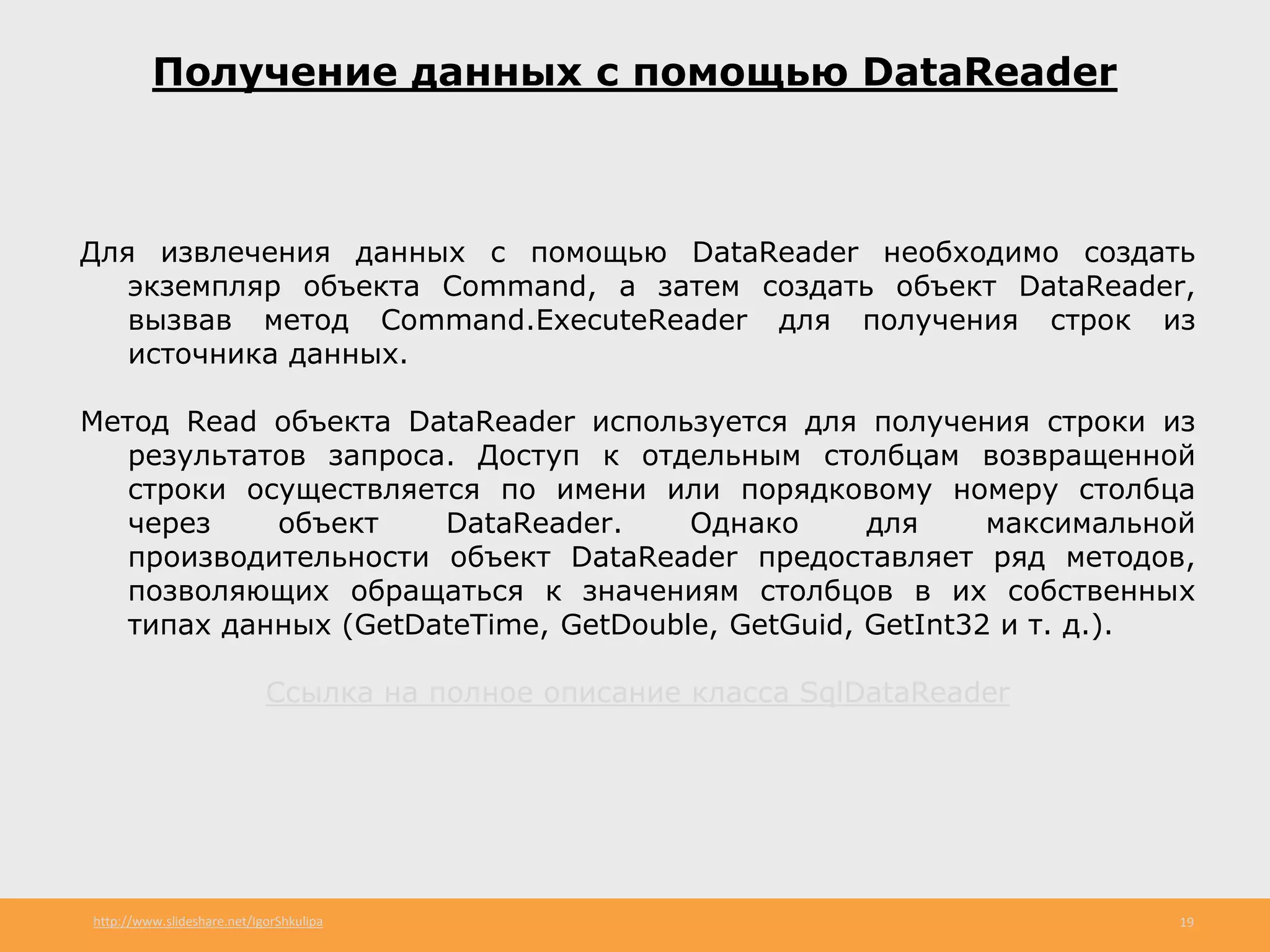 http://www.slideshare.net/IgorShkulipa 19
Получение данных с помощью DataReader
Для извлечения данных с помощью DataReader необходимо создать
экземпляр объекта Command, а затем создать объект DataReader,
вызвав метод Command.ExecuteReader для получения строк из
источника данных.
Метод Read объекта DataReader используется для получения строки из
результатов запроса. Доступ к отдельным столбцам возвращенной
строки осуществляется по имени или порядковому номеру столбца
через объект DataReader. Однако для максимальной
производительности объект DataReader предоставляет ряд методов,
позволяющих обращаться к значениям столбцов в их собственных
типах данных (GetDateTime, GetDouble, GetGuid, GetInt32 и т. д.).
Ссылка на полное описание класса SqlDataReader
 