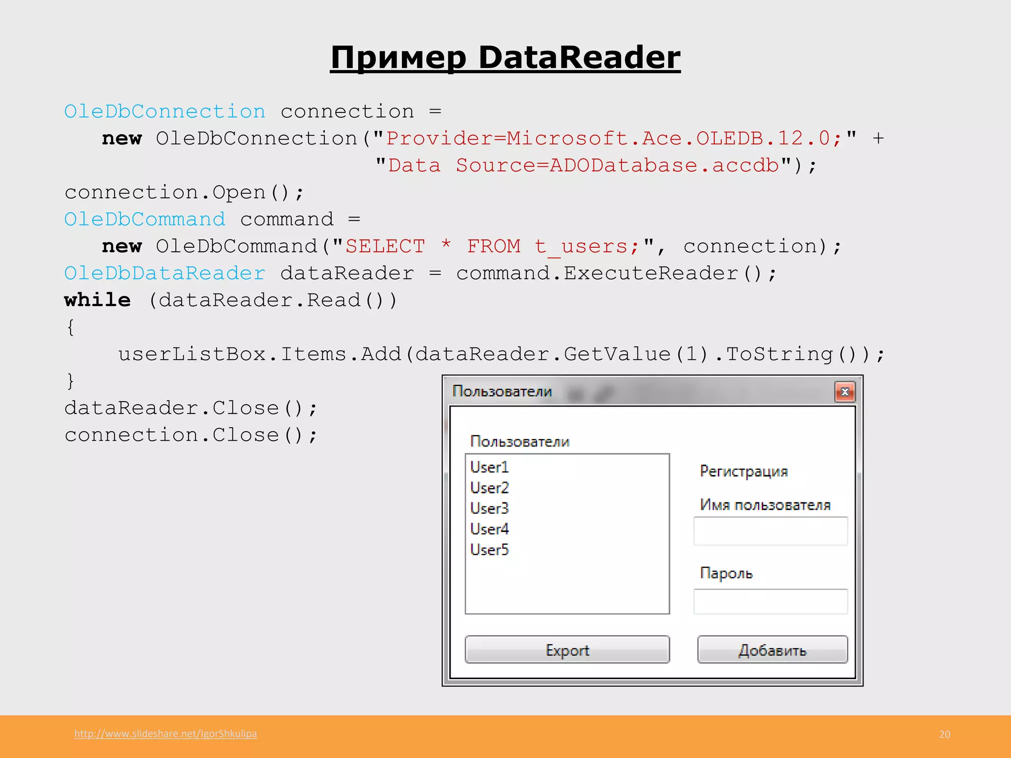 http://www.slideshare.net/IgorShkulipa 20
Пример DataReader
OleDbConnection connection =
new OleDbConnection("Provider=Microsoft.Ace.OLEDB.12.0;" +
"Data Source=ADODatabase.accdb");
connection.Open();
OleDbCommand command =
new OleDbCommand("SELECT * FROM t_users;", connection);
OleDbDataReader dataReader = command.ExecuteReader();
while (dataReader.Read())
{
userListBox.Items.Add(dataReader.GetValue(1).ToString());
}
dataReader.Close();
connection.Close();
 