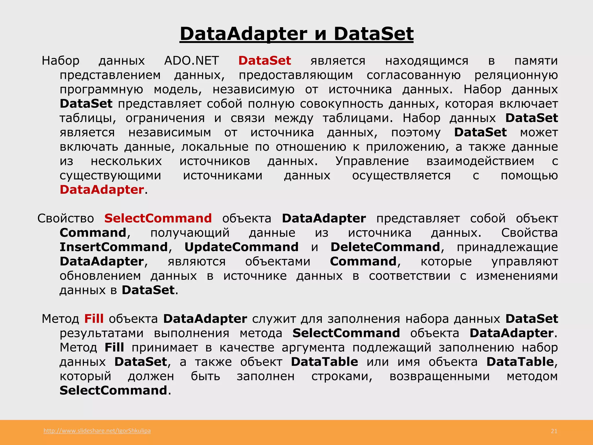http://www.slideshare.net/IgorShkulipa 21
DataAdapter и DataSet
Набор данных ADO.NET DataSet является находящимся в памяти
представлением данных, предоставляющим согласованную реляционную
программную модель, независимую от источника данных. Набор данных
DataSet представляет собой полную совокупность данных, которая включает
таблицы, ограничения и связи между таблицами. Набор данных DataSet
является независимым от источника данных, поэтому DataSet может
включать данные, локальные по отношению к приложению, а также данные
из нескольких источников данных. Управление взаимодействием с
существующими источниками данных осуществляется с помощью
DataAdapter.
Свойство SelectCommand объекта DataAdapter представляет собой объект
Command, получающий данные из источника данных. Свойства
InsertCommand, UpdateCommand и DeleteCommand, принадлежащие
DataAdapter, являются объектами Command, которые управляют
обновлением данных в источнике данных в соответствии с изменениями
данных в DataSet.
Метод Fill объекта DataAdapter служит для заполнения набора данных DataSet
результатами выполнения метода SelectCommand объекта DataAdapter.
Метод Fill принимает в качестве аргумента подлежащий заполнению набор
данных DataSet, а также объект DataTable или имя объекта DataTable,
который должен быть заполнен строками, возвращенными методом
SelectCommand.
 