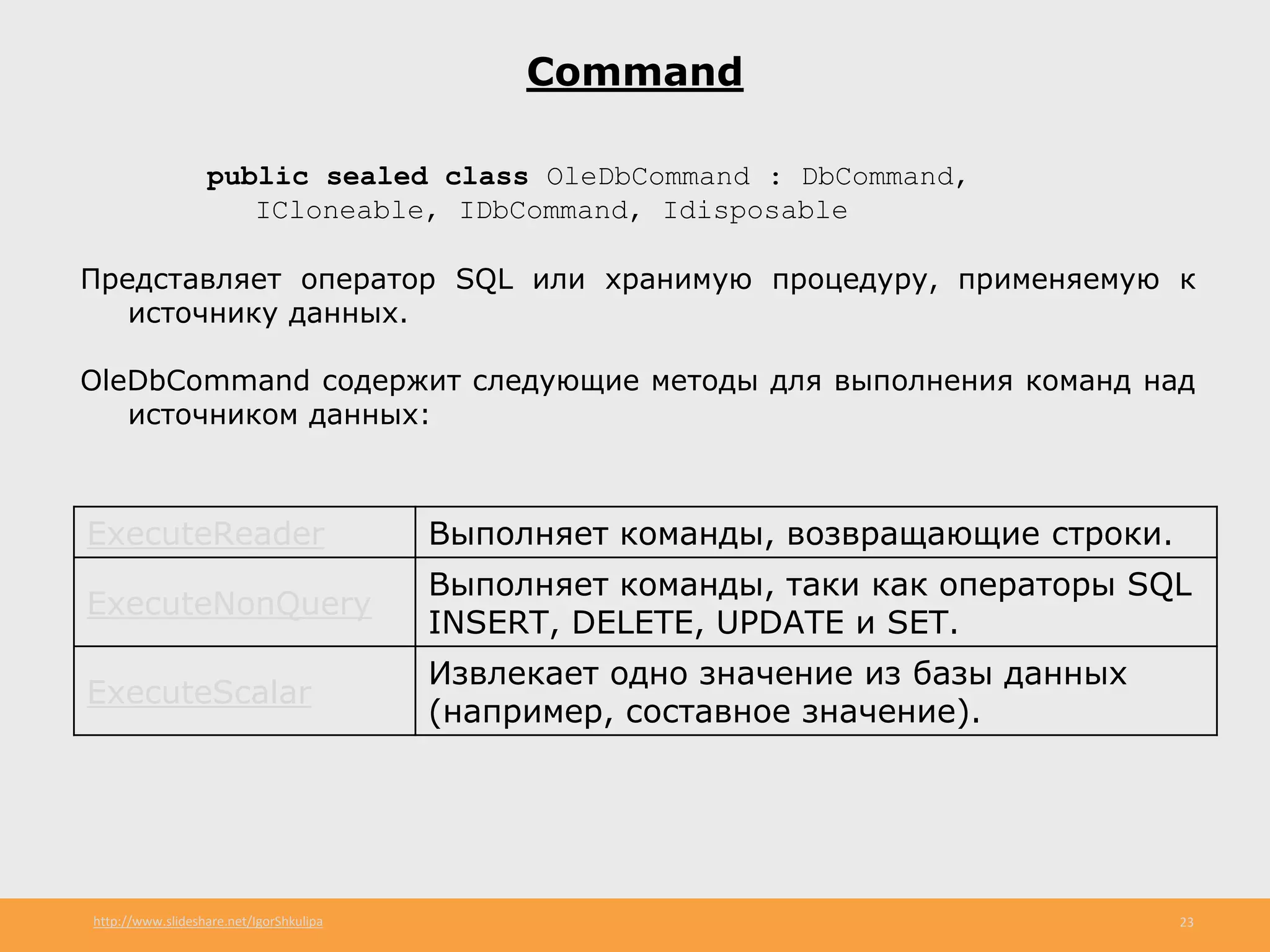 http://www.slideshare.net/IgorShkulipa 23
Command
public sealed class OleDbCommand : DbCommand,
ICloneable, IDbCommand, Idisposable
Представляет оператор SQL или хранимую процедуру, применяемую к
источнику данных.
OleDbCommand содержит следующие методы для выполнения команд над
источником данных:
ExecuteReader Выполняет команды, возвращающие строки.
ExecuteNonQuery
Выполняет команды, таки как операторы SQL
INSERT, DELETE, UPDATE и SET.
ExecuteScalar
Извлекает одно значение из базы данных
(например, составное значение).
 