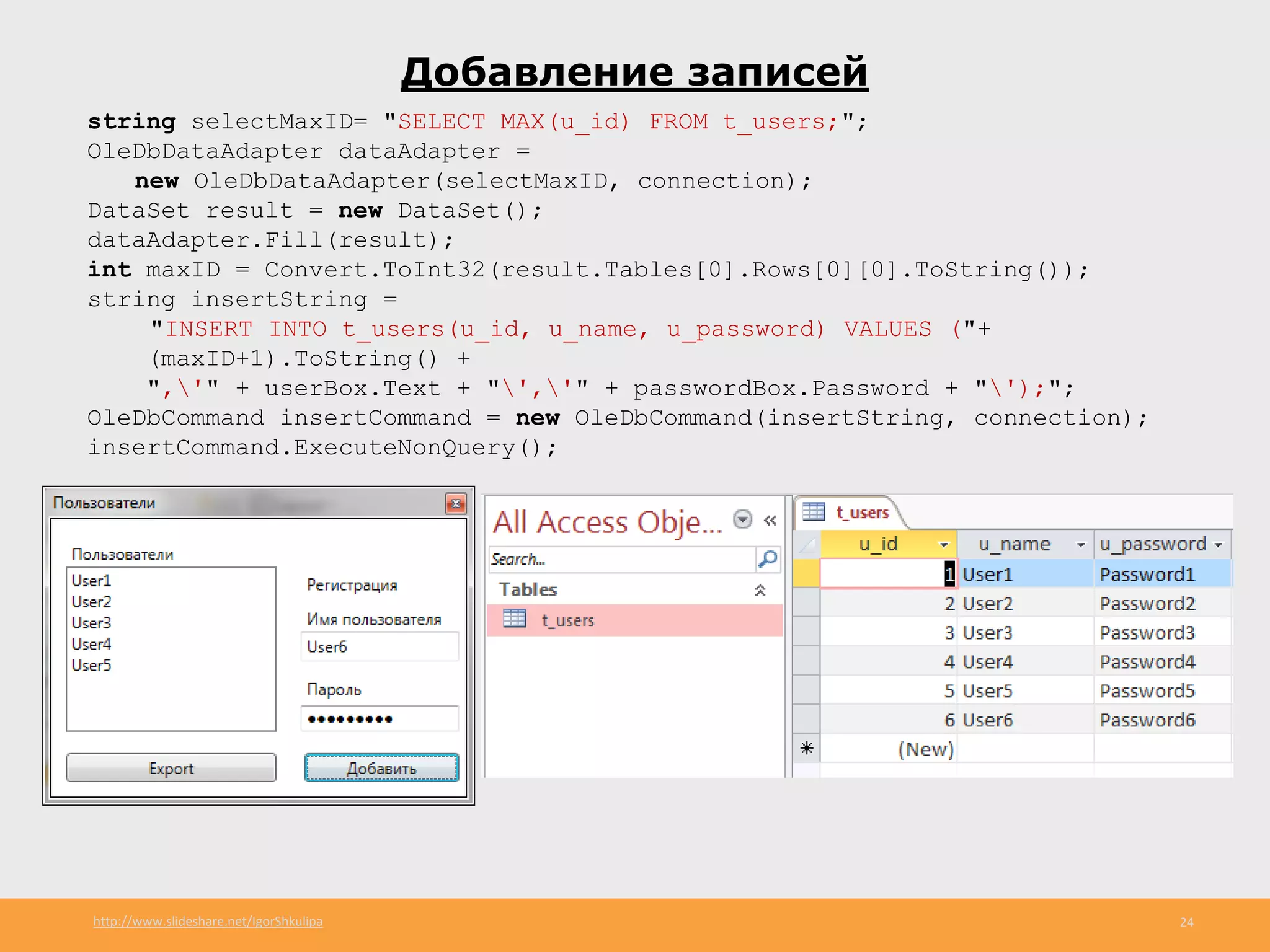 http://www.slideshare.net/IgorShkulipa 24
Добавление записей
string selectMaxID= "SELECT MAX(u_id) FROM t_users;";
OleDbDataAdapter dataAdapter =
new OleDbDataAdapter(selectMaxID, connection);
DataSet result = new DataSet();
dataAdapter.Fill(result);
int maxID = Convert.ToInt32(result.Tables[0].Rows[0][0].ToString());
string insertString =
"INSERT INTO t_users(u_id, u_name, u_password) VALUES ("+
(maxID+1).ToString() +
",'" + userBox.Text + "','" + passwordBox.Password + "');";
OleDbCommand insertCommand = new OleDbCommand(insertString, connection);
insertCommand.ExecuteNonQuery();
 