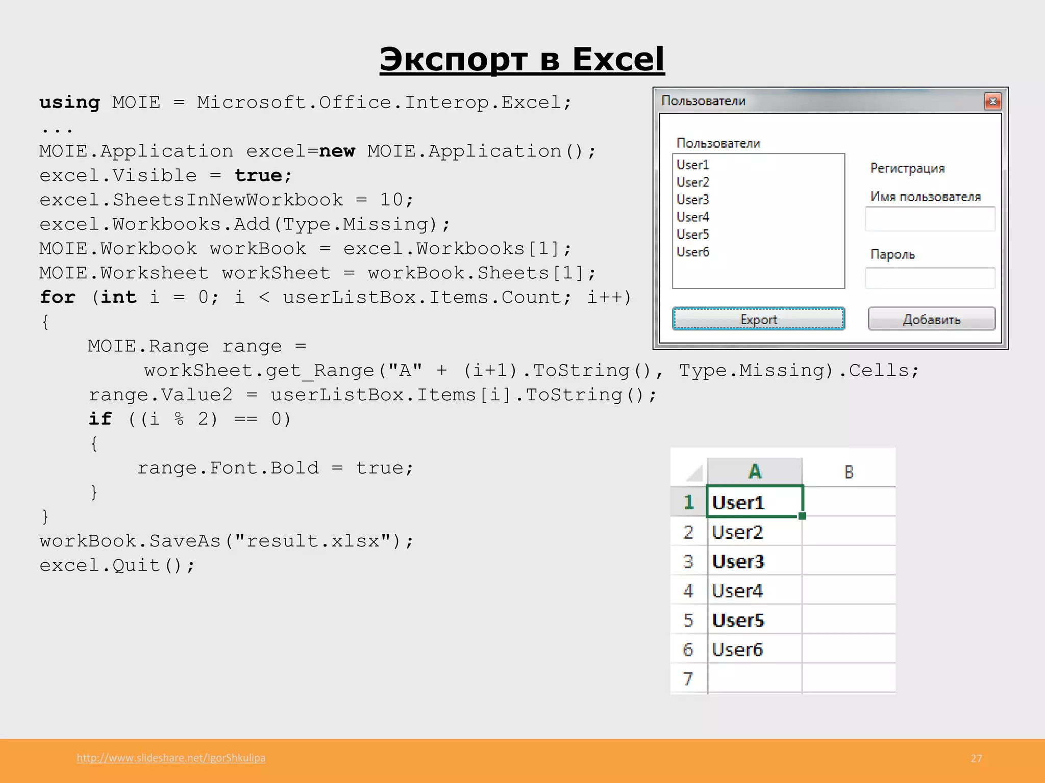 http://www.slideshare.net/IgorShkulipa 27
Экспорт в Excel
using MOIE = Microsoft.Office.Interop.Excel;
...
MOIE.Application excel=new MOIE.Application();
excel.Visible = true;
excel.SheetsInNewWorkbook = 10;
excel.Workbooks.Add(Type.Missing);
MOIE.Workbook workBook = excel.Workbooks[1];
MOIE.Worksheet workSheet = workBook.Sheets[1];
for (int i = 0; i < userListBox.Items.Count; i++)
{
MOIE.Range range =
workSheet.get_Range("A" + (i+1).ToString(), Type.Missing).Cells;
range.Value2 = userListBox.Items[i].ToString();
if ((i % 2) == 0)
{
range.Font.Bold = true;
}
}
workBook.SaveAs("result.xlsx");
excel.Quit();
 