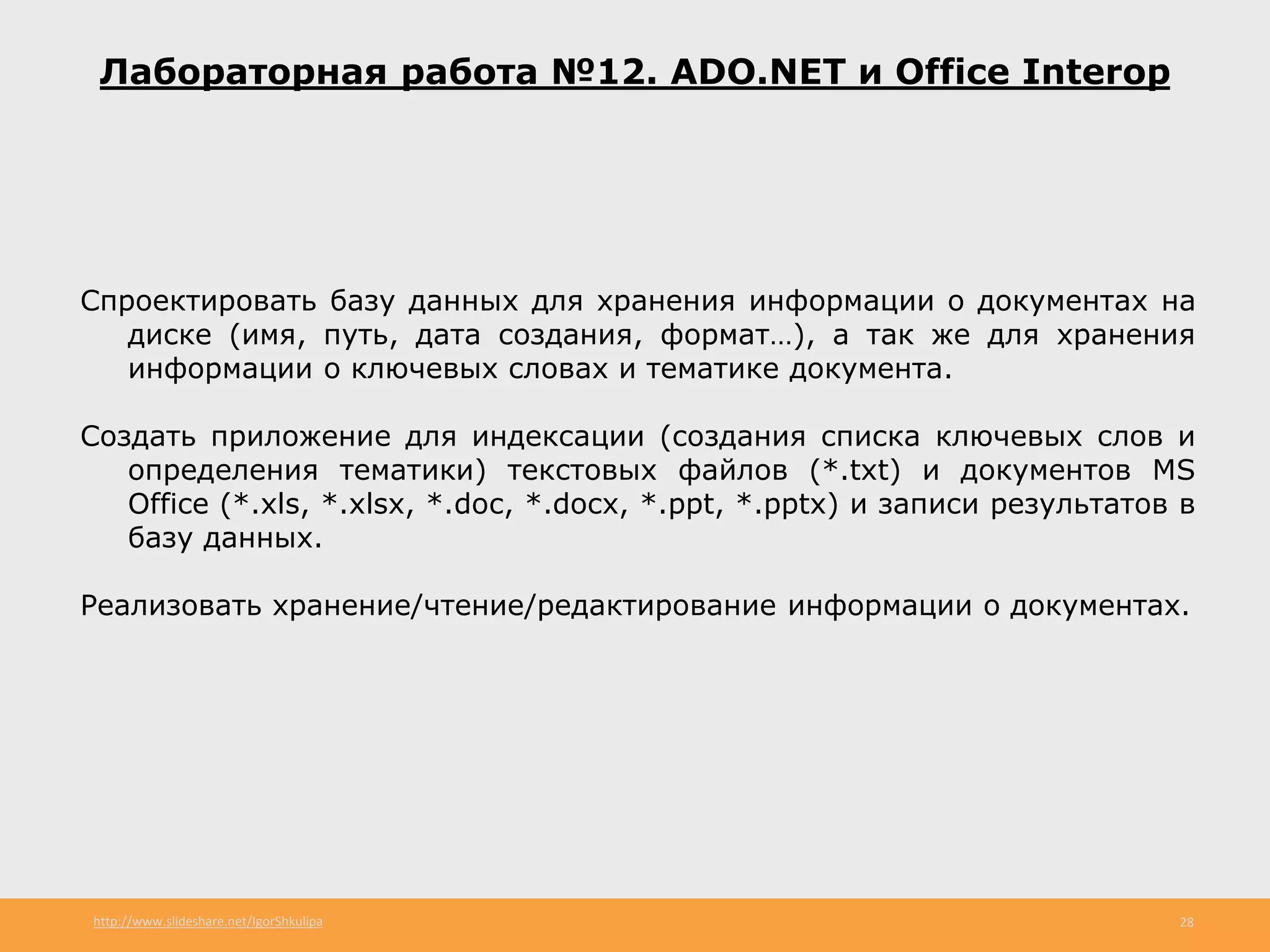 http://www.slideshare.net/IgorShkulipa 28
Лабораторная работа №12. ADO.NET и Office Interop
Спроектировать базу данных для хранения информации о документах на
диске (имя, путь, дата создания, формат…), а так же для хранения
информации о ключевых словах и тематике документа.
Создать приложение для индексации (создания списка ключевых слов и
определения тематики) текстовых файлов (*.txt) и документов MS
Office (*.xls, *.xlsx, *.doc, *.docx, *.ppt, *.pptx) и записи результатов в
базу данных.
Реализовать хранение/чтение/редактирование информации о документах.
 