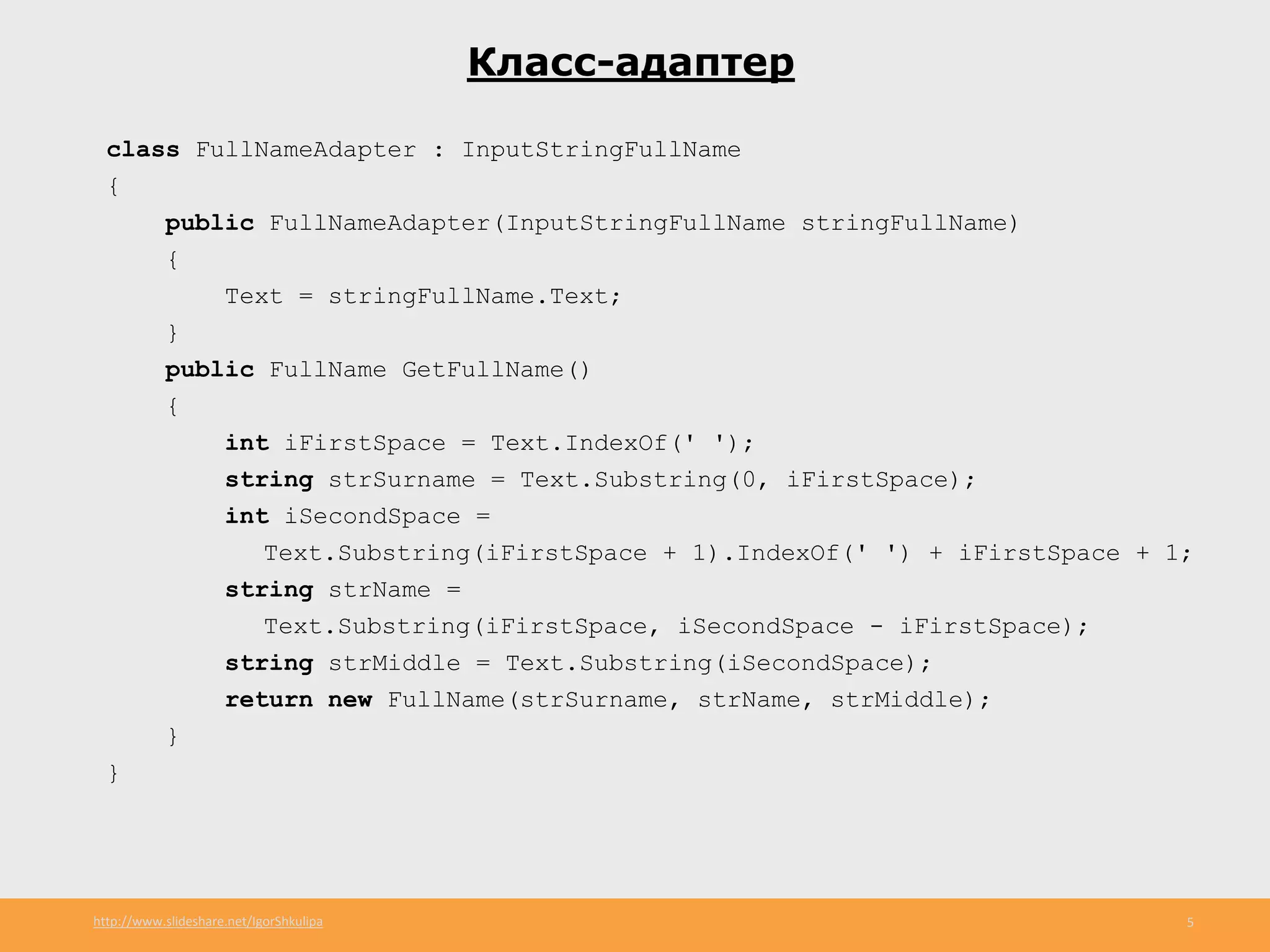 http://www.slideshare.net/IgorShkulipa 5
Класс-адаптер
class FullNameAdapter : InputStringFullName
{
public FullNameAdapter(InputStringFullName stringFullName)
{
Text = stringFullName.Text;
}
public FullName GetFullName()
{
int iFirstSpace = Text.IndexOf(' ');
string strSurname = Text.Substring(0, iFirstSpace);
int iSecondSpace =
Text.Substring(iFirstSpace + 1).IndexOf(' ') + iFirstSpace + 1;
string strName =
Text.Substring(iFirstSpace, iSecondSpace - iFirstSpace);
string strMiddle = Text.Substring(iSecondSpace);
return new FullName(strSurname, strName, strMiddle);
}
}
 