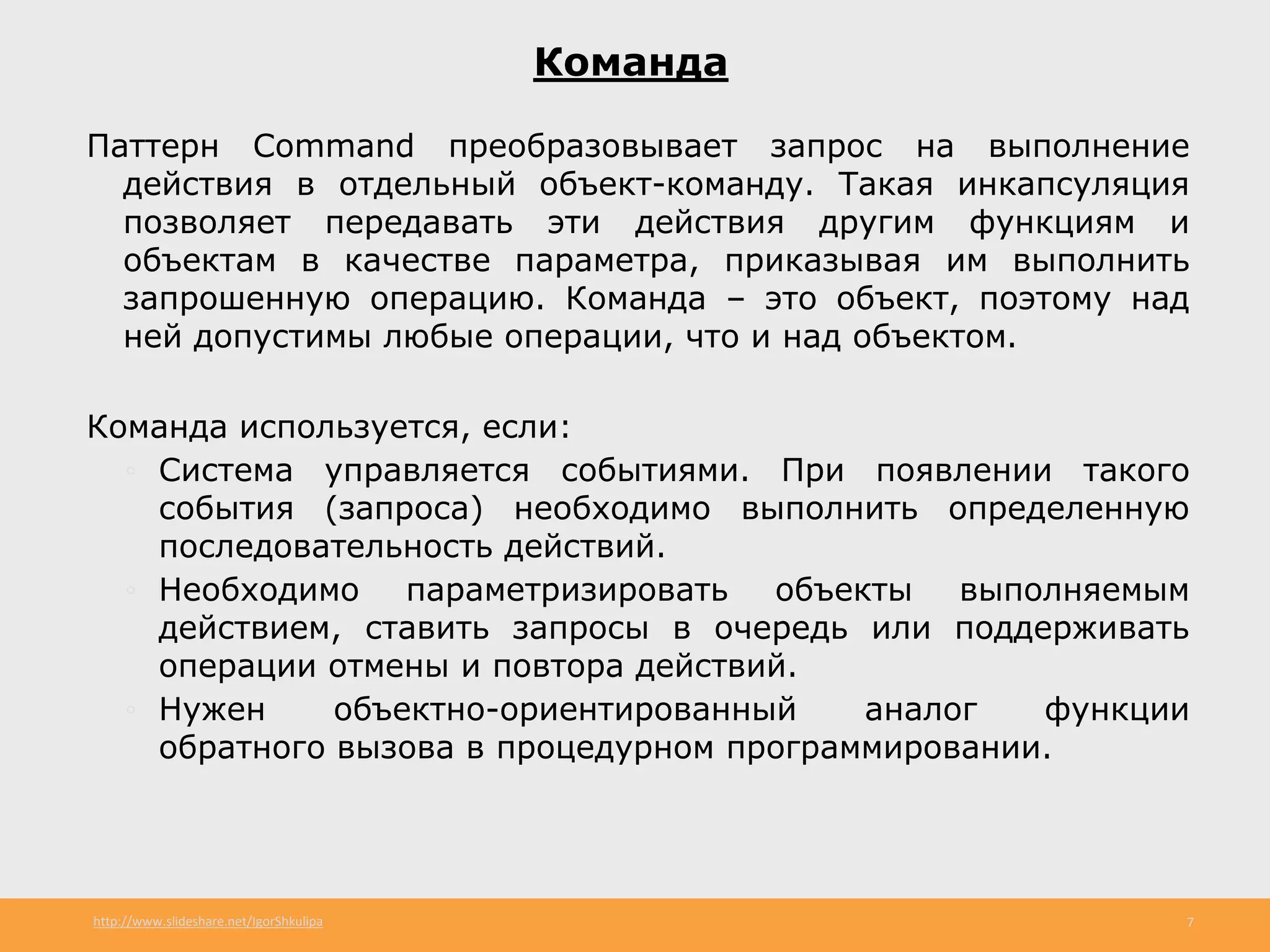 http://www.slideshare.net/IgorShkulipa 7
Команда
Паттерн Command преобразовывает запрос на выполнение
действия в отдельный объект-команду. Такая инкапсуляция
позволяет передавать эти действия другим функциям и
объектам в качестве параметра, приказывая им выполнить
запрошенную операцию. Команда – это объект, поэтому над
ней допустимы любые операции, что и над объектом.
Команда используется, если:
◦ Система управляется событиями. При появлении такого
события (запроса) необходимо выполнить определенную
последовательность действий.
◦ Необходимо параметризировать объекты выполняемым
действием, ставить запросы в очередь или поддерживать
операции отмены и повтора действий.
◦ Нужен объектно-ориентированный аналог функции
обратного вызова в процедурном программировании.
 