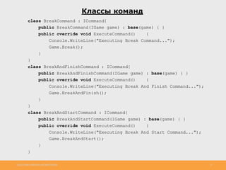 http://www.slideshare.net/IgorShkulipa 12
Классы команд
class BreakCommand : ICommand{
public BreakCommand(IGame game) : base(game) { }
public override void ExecuteCommand() {
Console.WriteLine("Executing Break Command...");
Game.Break();
}
}
class BreakAndFinishCommand : ICommand{
public BreakAndFinishCommand(IGame game) : base(game) { }
public override void ExecuteCommand() {
Console.WriteLine("Executing Break And Finish Command...");
Game.BreakAndFinish();
}
}
class BreakAndStartCommand : ICommand{
public BreakAndStartCommand(IGame game) : base(game) { }
public override void ExecuteCommand() {
Console.WriteLine("Executing Break And Start Command...");
Game.BreakAndStart();
}
}
 