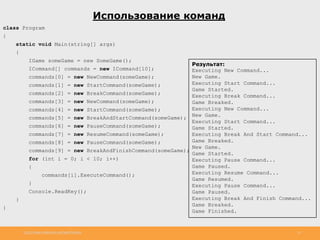 http://www.slideshare.net/IgorShkulipa 13
Использование команд
class Program
{
static void Main(string[] args)
{
IGame someGame = new SomeGame();
ICommand[] commands = new ICommand[10];
commands[0] = new NewCommand(someGame);
commands[1] = new StartCommand(someGame);
commands[2] = new BreakCommand(someGame);
commands[3] = new NewCommand(someGame);
commands[4] = new StartCommand(someGame);
commands[5] = new BreakAndStartCommand(someGame);
commands[6] = new PauseCommand(someGame);
commands[7] = new ResumeCommand(someGame);
commands[8] = new PauseCommand(someGame);
commands[9] = new BreakAndFinishCommand(someGame);
for (int i = 0; i < 10; i++)
{
commands[i].ExecuteCommand();
}
Console.ReadKey();
}
}
Результат:
Executing New Command...
New Game.
Executing Start Command...
Game Started.
Executing Break Command...
Game Breaked.
Executing New Command...
New Game.
Executing Start Command...
Game Started.
Executing Break And Start Command...
Game Breaked.
New Game.
Game Started.
Executing Pause Command...
Game Paused.
Executing Resume Command...
Game Resumed.
Executing Pause Command...
Game Paused.
Executing Break And Finish Command...
Game Breaked.
Game Finished.
 