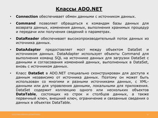 http://www.slideshare.net/IgorShkulipa 16
Классы ADO.NET
• Connection обеспечивает обмен данными с источником данных.
• Command позволяет обращаться к командам базы данных для
возврата данных, изменения данных, выполнения хранимых процедур
и передачи или получения сведений о параметрах.
• DataReader обеспечивает высокопроизводительный поток данных из
источника данных.
• DataAdapter предоставляет мост между объектом DataSet и
источником данных. DataAdapter использует объекты Command для
выполнения команд SQL на источнике данных для загрузки DataSet с
данными и согласования изменений данных, выполненных в DataSet,
вновь с источником данных.
• Класс DataSet в ADO.NET специально сконструирован для доступа к
данным независимо от источника данных. Поэтому он может быть
использован со многими и разными источниками данных, с XML-
данными или для управления данными, локальными для приложения.
DataSet содержит коллекцию одного или нескольких объектов
DataTable, состоящих из строк и столбцов данных, а также
первичный ключ, внешний ключ, ограничение и связанные сведения о
данных в объектах DataTable.
 