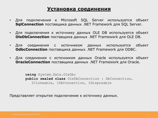 http://www.slideshare.net/IgorShkulipa 17
Установка соединения
• Для подключения к Microsoft SQL Server используется объект
SqlConnection поставщика данных .NET Framework для SQL Server.
• Для подключения к источнику данных OLE DB используется объект
OleDbConnection поставщика данных .NET Framework для OLE DB.
• Для соединения с источником данных используется объект
OdbcConnection поставщика данных .NET Framework для ODBC.
• Для соединения с источником данных Oracle используется объект
OracleConnection поставщика данных .NET Framework для Oracle.
using System.Data.OleDb;
public sealed class OleDbConnection : DbConnection,
ICloneable, IDbConnection, Idisposable
Представляет открытое подключение к источнику данных.
 
