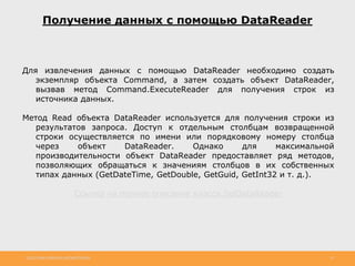 http://www.slideshare.net/IgorShkulipa 19
Получение данных с помощью DataReader
Для извлечения данных с помощью DataReader необходимо создать
экземпляр объекта Command, а затем создать объект DataReader,
вызвав метод Command.ExecuteReader для получения строк из
источника данных.
Метод Read объекта DataReader используется для получения строки из
результатов запроса. Доступ к отдельным столбцам возвращенной
строки осуществляется по имени или порядковому номеру столбца
через объект DataReader. Однако для максимальной
производительности объект DataReader предоставляет ряд методов,
позволяющих обращаться к значениям столбцов в их собственных
типах данных (GetDateTime, GetDouble, GetGuid, GetInt32 и т. д.).
Ссылка на полное описание класса SqlDataReader
 