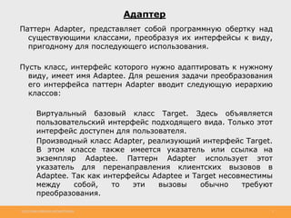 http://www.slideshare.net/IgorShkulipa 2
Адаптер
Паттерн Adapter, представляет собой программную обертку над
существующими классами, преобразуя их интерфейсы к виду,
пригодному для последующего использования.
Пусть класс, интерфейс которого нужно адаптировать к нужному
виду, имеет имя Adaptee. Для решения задачи преобразования
его интерфейса паттерн Adapter вводит следующую иерархию
классов:
◦ Виртуальный базовый класс Target. Здесь объявляется
пользовательский интерфейс подходящего вида. Только этот
интерфейс доступен для пользователя.
◦ Производный класс Adapter, реализующий интерфейс Target.
В этом классе также имеется указатель или ссылка на
экземпляр Adaptee. Паттерн Adapter использует этот
указатель для перенаправления клиентских вызовов в
Adaptee. Так как интерфейсы Adaptee и Target несовместимы
между собой, то эти вызовы обычно требуют
преобразования.
 