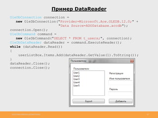 http://www.slideshare.net/IgorShkulipa 20
Пример DataReader
OleDbConnection connection =
new OleDbConnection("Provider=Microsoft.Ace.OLEDB.12.0;" +
"Data Source=ADODatabase.accdb");
connection.Open();
OleDbCommand command =
new OleDbCommand("SELECT * FROM t_users;", connection);
OleDbDataReader dataReader = command.ExecuteReader();
while (dataReader.Read())
{
userListBox.Items.Add(dataReader.GetValue(1).ToString());
}
dataReader.Close();
connection.Close();
 