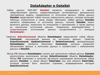 http://www.slideshare.net/IgorShkulipa 21
DataAdapter и DataSet
Набор данных ADO.NET DataSet является находящимся в памяти
представлением данных, предоставляющим согласованную реляционную
программную модель, независимую от источника данных. Набор данных
DataSet представляет собой полную совокупность данных, которая включает
таблицы, ограничения и связи между таблицами. Набор данных DataSet
является независимым от источника данных, поэтому DataSet может
включать данные, локальные по отношению к приложению, а также данные
из нескольких источников данных. Управление взаимодействием с
существующими источниками данных осуществляется с помощью
DataAdapter.
Свойство SelectCommand объекта DataAdapter представляет собой объект
Command, получающий данные из источника данных. Свойства
InsertCommand, UpdateCommand и DeleteCommand, принадлежащие
DataAdapter, являются объектами Command, которые управляют
обновлением данных в источнике данных в соответствии с изменениями
данных в DataSet.
Метод Fill объекта DataAdapter служит для заполнения набора данных DataSet
результатами выполнения метода SelectCommand объекта DataAdapter.
Метод Fill принимает в качестве аргумента подлежащий заполнению набор
данных DataSet, а также объект DataTable или имя объекта DataTable,
который должен быть заполнен строками, возвращенными методом
SelectCommand.
 