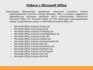 http://www.slideshare.net/IgorShkulipa 25
Работа с Microsoft Office
Корпорация Майкрософт предлагает несколько основных сборок
взаимодействия (primary interop assembly, PIA), в которых содержится
официальное описание наиболее часто используемых библиотек
Microsoft Office XP. Microsoft Office XP PIA облегчают взаимодействие
между управляемым кодом и СОМ-библиотеками Office XP.
• Microsoft.Office.Interop.Access.dll
• Microsoft.Office.Interop.Excel.dll
• Microsoft.Office.Interop.FrontPage.dll
• Microsoft.Office.Interop.FrontPageEditor.dll
• Microsoft.Office.Interop.Graph.dll
• Microsoft.Office.Interop.Outlook.dll
• Microsoft.Office.Interop.OutlookViewCtl.dll
• Microsoft.Office.Interop.Owc.dll
• Microsoft.Office.Interop.PowerPoint.dll
• Microsoft.Office.Interop.Publisher.dll
• Microsoft.Office.Interop.SmartTag.dll
• Microsoft.Office.Interop.Visio.dll
• Microsoft.Office.Interop.Word.dll
 