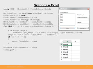 http://www.slideshare.net/IgorShkulipa 27
Экспорт в Excel
using MOIE = Microsoft.Office.Interop.Excel;
...
MOIE.Application excel=new MOIE.Application();
excel.Visible = true;
excel.SheetsInNewWorkbook = 10;
excel.Workbooks.Add(Type.Missing);
MOIE.Workbook workBook = excel.Workbooks[1];
MOIE.Worksheet workSheet = workBook.Sheets[1];
for (int i = 0; i < userListBox.Items.Count; i++)
{
MOIE.Range range =
workSheet.get_Range("A" + (i+1).ToString(), Type.Missing).Cells;
range.Value2 = userListBox.Items[i].ToString();
if ((i % 2) == 0)
{
range.Font.Bold = true;
}
}
workBook.SaveAs("result.xlsx");
excel.Quit();
 