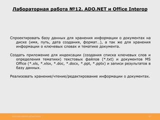 http://www.slideshare.net/IgorShkulipa 28
Лабораторная работа №12. ADO.NET и Office Interop
Спроектировать базу данных для хранения информации о документах на
диске (имя, путь, дата создания, формат…), а так же для хранения
информации о ключевых словах и тематике документа.
Создать приложение для индексации (создания списка ключевых слов и
определения тематики) текстовых файлов (*.txt) и документов MS
Office (*.xls, *.xlsx, *.doc, *.docx, *.ppt, *.pptx) и записи результатов в
базу данных.
Реализовать хранение/чтение/редактирование информации о документах.
 