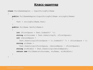 http://www.slideshare.net/IgorShkulipa 5
Класс-адаптер
class FullNameAdapter : InputStringFullName
{
public FullNameAdapter(InputStringFullName stringFullName)
{
Text = stringFullName.Text;
}
public FullName GetFullName()
{
int iFirstSpace = Text.IndexOf(' ');
string strSurname = Text.Substring(0, iFirstSpace);
int iSecondSpace =
Text.Substring(iFirstSpace + 1).IndexOf(' ') + iFirstSpace + 1;
string strName =
Text.Substring(iFirstSpace, iSecondSpace - iFirstSpace);
string strMiddle = Text.Substring(iSecondSpace);
return new FullName(strSurname, strName, strMiddle);
}
}
 
