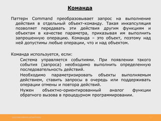 http://www.slideshare.net/IgorShkulipa 7
Команда
Паттерн Command преобразовывает запрос на выполнение
действия в отдельный объект-команду. Такая инкапсуляция
позволяет передавать эти действия другим функциям и
объектам в качестве параметра, приказывая им выполнить
запрошенную операцию. Команда – это объект, поэтому над
ней допустимы любые операции, что и над объектом.
Команда используется, если:
◦ Система управляется событиями. При появлении такого
события (запроса) необходимо выполнить определенную
последовательность действий.
◦ Необходимо параметризировать объекты выполняемым
действием, ставить запросы в очередь или поддерживать
операции отмены и повтора действий.
◦ Нужен объектно-ориентированный аналог функции
обратного вызова в процедурном программировании.
 