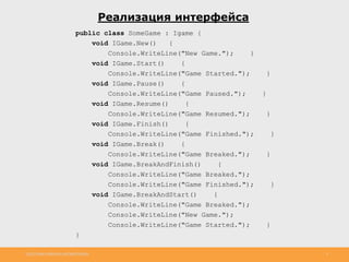 http://www.slideshare.net/IgorShkulipa 9
Реализация интерфейса
public class SomeGame : Igame {
void IGame.New() {
Console.WriteLine("New Game."); }
void IGame.Start() {
Console.WriteLine("Game Started."); }
void IGame.Pause() {
Console.WriteLine("Game Paused."); }
void IGame.Resume() {
Console.WriteLine("Game Resumed."); }
void IGame.Finish() {
Console.WriteLine("Game Finished."); }
void IGame.Break() {
Console.WriteLine("Game Breaked."); }
void IGame.BreakAndFinish() {
Console.WriteLine("Game Breaked.");
Console.WriteLine("Game Finished."); }
void IGame.BreakAndStart() {
Console.WriteLine("Game Breaked.");
Console.WriteLine("New Game.");
Console.WriteLine("Game Started."); }
}
 