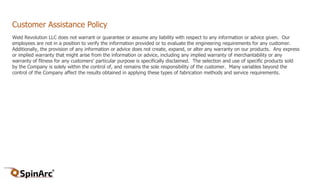 Customer Assistance Policy
Weld Revolution LLC does not warrant or guarantee or assume any liability with respect to any information or advice given. Our
employees are not in a position to verify the information provided or to evaluate the engineering requirements for any customer.
Additionally, the provision of any information or advice does not create, expand, or alter any warranty on our products. Any express
or implied warranty that might arise from the information or advice, including any implied warranty of merchantability or any
warranty of fitness for any customers’ particular purpose is specifically disclaimed. The selection and use of specific products sold
by the Company is solely within the control of, and remains the sole responsibility of the customer. Many variables beyond the
control of the Company affect the results obtained in applying these types of fabrication methods and service requirements.
 