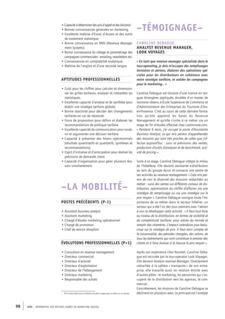 APEC – référentiel des métiers cadres DU MARKETING DIGITAL98
–TÉMOIGNAGE–
Caroline Debague,
analyst revenue manager,
Look Voyages
« En tant que revenue manager spécialisée dans le
tour-­operating, je dois m’occuper des remplissages
terrestres et aériens, élaborer des opérations spé-
ciales pour les distributeurs en cohérence avec
notre stratégie tarifaire, et valider les campagnes
pour le marketing… »
Caroline Debague est titulaire d’une licence en lan-
gues étrangères appliquée, doublée d’un master de
tourisme obtenu à École Supérieure de Commerce et
d’Administration des Entreprises du Tourisme d’Aix-­
en-­Provence. C’est au cours de cette dernière forma-
tion qu’elle apprend les bases du Revenue
Management et qu’elle s’initie à ce métier via un
stage de fin d’études effectué chez Lastminute.com.
« Pendant 6 mois, j’ai occupé le poste d’Assistante
Business Analyst, ce qui m’a permis d’appréhender
des missions qui sont très proches de celles que j’ef-
fectue aujourd’hui : suivi et prévisions des ventes,
production d’outils d’analyses et de benchmark, acti-
vité de pricing ».
Suite à ce stage, Caroline Debague intègre le milieu
de l’hôtellerie. Elle devient assistante e-­distribution
au sein du groupe Accor et consacre une partie de
ses activités au revenue management. « Cela m’a per-
mis de voir la diversité des missions rattachées au
métier : suivi des ventes sur différents canaux de dis-
tribution, optimisation du chiffre d’affaires via une
stratégie de remplissage ou via une stratégie sur le
prix moyen ». Caroline Débague souligne toute l’im-
portance de ce métier dans le secteur hôtelier, un
secteur qui a été l’un des tous premiers avec l’aérien
à voir se développer cette activité : « Il faut tout faire
au niveau de la distribution, en termes de visibilité et
de compétitivité tarifaire, pour attirer du monde et
remplir des chambres. L’impact calendaire joue beau-
coup sur la stratégie de prix. Il faut tenir compte de
la saisonnalité, des périodes chargées, des salons, de
tous les événements qui vont contribuer à amener des
clients et à faire évoluer à la hausse le prix moyen ».
Après son expérience chez Novotel, Caroline Deba-
gue est recrutée par le tour-­operator Look Voyages.
Elle devient Analyst revenue Manager. Directement
rattachée à la sphère « transports » de son entre-
prise, elle travaille aussi en relation étroite avec
d’autres pôles : le marketing, les personnes qui s’oc-
cupent de la distribution vers les agences, le com-
mercial…
Concrètement, les missions de Caroline Debague se
déclinent en plusieurs axes. Le principal est l’analyse
• Capacitéàdéterminerdesprixd’appeletdesbidprice1
.
• Bonnes connaissances générales en marketing.
• Excellente maîtrise d’Excel, d’Access et des outils
de traitement statistique.
• Bonne connaissance en RMS (Revenue Manage-
ment Systems).
• Bonne connaissance du ciblage et paramétrage des
campagnes commerciales : emailing, newsletters etc.
• Connaissances en comptabilité analytique.
• Maîtrise de l’anglais et d’une seconde langue.
Aptitudes professionnelles
• Goût pour les chiffres pour calculer et dimension-
ner les grilles tarifaires, analyser et interpréter les
statistiques.
• Excellente capacité d’analyse et de synthèse pour
établir une stratégie tarifaire globale.
• Bonne réactivité pour décider des changements
tarifaires en cas de nécessité.
• Force de proposition pour définir et élaborer les
recommandations de politique tarifaire.
• Excellente capacité de communication pour soute-
nir et argumenter une décision tarifaire.
• Capacité à présenter des bilans opérationnels
(résultats quantitatifs et qualitatifs, synthèses et
recommandations).
• Esprit d’initiative et d’anticipation pour réaliser les
prévisions de demande client.
• Capacité d’organisation pour gérer plusieurs dos-
siers simultanément.
–LA MOBILITÉ–
Postes précédents (P-1)
• Assistant business analyst
• Assistant marketing
• Chargé d’études marketing opérationnel
• Chargé de promotion
• Chef de service réception
Évolutions professionnelles (P+1)
• Consultant en revenue management
• Directeur commercial
• Directeur d’activité
• Directeur d’exploitation
• Directeur de l’hébergement
• Directeur marketing
• Responsable des achats
1.  Prix le plus élevé qu’un individu est prêt à payer pour un bien ou un service.
 