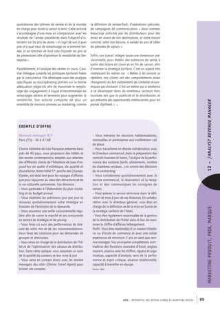 APEC – référentiel des métiers cadres DU MARKETING DIGITAL 99
MARKETINGPRODUIT,PRIX,MARQUE12– /Analystrevenuemanager
EXEMPLE D’OFFRE
Revenue manager H/F
Paris (75) – 36 à­47 k€
Chaine hôtelière de luxe française présente dans
près de 40 pays, nous proposons des hôtels et
des resorts contemporains adaptés aux attentes
des différents clients de l’hôtellerie de luxe d’au-
jourd’hui en quête d’esthétique, de qualité et
d’excellence. Notre hôtel 5*, proche des Champs-­
Elysées, est idéal tant pour les voyages d’affaires
que pour séjourner au cœur des attractions et de
la vie culturelle parisiennes. Vos Missions :
– Vous participez à l’élaboration du plan marke-
ting et du budget annuel.
– Vous établirez les prévisions jour par jour et
réviserez quotidiennement votre stratégie en
fonction de l’évolution de la demande.
– Vous assurerez une veille concurrentielle régu-
lière afin de suivre le marché et ses concurrents
en termes de stratégie et de pricing.
– Vous ferez un suivi des performances de fore-
cast de votre rms et de ses recommandations.
Vous ferez les cotations pour les demandes de
groupes et séminaires.
– Vous serez en charge de la distribution de l’hô-
tel et de l’optimisation des canaux de distribu-
tion. Dans cette optique, vous assurerez un suivi
de la qualité du contenu et leur mise à jour.
– Vous serez en contact direct avec les market
managers des oltas (Online Travel Agent) pour
animer ces comptes.
la définition de ventes-­flash, d’opérations spéciales,
de campagnes de communication. « Nous sommes
beaucoup sollicités par les distributeurs pour des
mises en avant de nos destinations, et notre travail
consiste, selon nos besoins, à valider les prix et cibler
les périodes de séjours ».
Enfin, son travail intègre toute une dimension pré-
visionnelle, pour établir des scénarios de vente à
partir des bilans en cours et en fin de saison, afin
d’orienter la stratégie tarifaire. C’est un aspect très
intéressant du métier car : « Même si les saisons se
répètent, nos clients ont des comportements assez
changeants du fait notamment de contextes écono-
miques qui évoluent. C’est un métier qui a tendance
à se développer dans de nombreux secteurs hors
tourisme tels que la publicité et la distribution, et
qui présente des opportunités intéressantes pour les
jeunes diplômés ». •
quotidienne des rythmes de ventes et de la montée
en charge pour toute la saison à venir. Cette activité
s’accompagne d’une mise en comparaison avec les
résultats de l’année précédente dans l’objectif d’in-
tervenir sur les prix de vente. « Il s’agit de voir à quel
prix et à quel taux de remplissage on a terminé l’an-
née, et en fonction de tout cela d’ajuster les prix et
les promotions afin d’optimiser la rentabilité de l’en-
treprise ».
Parallèlement, à l’analyse des ventes en cours, Caro-
line Debague surveille les politiques tarifaires fixées
par la concurrence. Elle développe aussi des analyses
spécifiques au tour-­opérating portant sur la bonne
adéquation sièges-­lits afin de maximiser le remplis-
sage des engagements à risque et recommander les
restockages aériens et terrestres pour augmenter la
rentabilité. Son activité comporte de plus un
ensemble de missions annexes au marketing, comme
– Vous mènerez les réunions hebdomadaires,
mensuelles et participerez aux conférences call
de place.
– Vous travaillerez en étroite collaboration avec
le Directeur commercial, dans la préparation des
contrats business et loisirs, l’analyse de la perfor-
mance des contrats (tarifs, allotements, nombre
de chambres vendues…) en amont des décisions
de re-­contracting.
– Vous collaborerez quotidiennement avec le
service commercial, la réservation et la récep-
tion et leur communiquez les consignes de
ventes.
– Vous aiderez le service séminaire dans la défi-
nition et mise à jour de ses forecasts. En collabo-
ration avec le directeur géneral, vous êtes en
charge de la définition et de la mise en Suivre de
la stratégie tarifaire de l’hôtel.
– Vous êtes également responsable de la gestion
de la distribution de l’hôtel dans le but de maxi-
miser le chiffre d’affaires hébergement.
Profil : Vous êtes diplômé(e) d’un master Hôtelle-
rie ou d’école de commerce et avez une solide
expérience de minimum 3 ans en tant que reve-
nue manager. Vos principales compétences sont :
maîtrise des fonctions avancées d’Excel, anglais
courant, aisance avec les chiffres, rigueur et orga-
nisation, capacité d’analyse, sens de la perfor-
mance et esprit critique, aisance relationnelle,
capacité à travailler en équipe.
Source : Apec
 