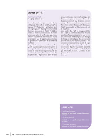 APEC – référentiel des métiers cadres DU MARKETING DIGITAL100
concurrentielle pour déterminer la politique tari-
faire des principaux concurrents, – Élaborer les
budgets prévisionnels pour des actions commer-
ciales, – Effectuer des prévisions rigoureuses, –
Travailler en relation directe avec le directeur de
l’hôtel, le responsable de l’hébergement, le chef
de réception.
Votre profil : – Bac +4/5 en management hôte-
lier – Esprit de synthèse et d’analyse – Aisance
avec les chiffres, savoir les analyser pour en tirer
des prévisions et mettre en place une stratégie
tarifaire et de vente adaptée – Bon communicant
et solide connaissance des réseaux sociaux – Bon
sens commercial et excellente capacité de négo-
ciation – Curieux(se) des nouvelles tendances
commerciales digitales, vous avez la capacité à
appréhender rapidement les nouvelles technolo-
gies et les mettre en œuvre. – La maîtrise de l’an-
glais est nécessaire.
Source : Apec
EXEMPLE D’OFFRE
Yield manager H/F
Paris (75) – 28 à­30 k€
Notre cabinet recherche pour un de ses clients,
petit groupe hôtelier de la capitale, un(e) Yield
Manager H/F. Rattaché(e) à la Direction Géné-
rale du groupe, votre objectif principal consiste à
Optimiser les revenus de l’hôtel, c’est-­à-­dire,
vendre au meilleur prix les services de l’hôtel
(chambres, salles de conférence, spa…) pour
atteindre une rentabilité maximale. Vous assurez
la vente et le suivi de la politique commerciale
en garantissant l’optimisation de la rentabilité
des hôtels.
Vos principales missions seront : Missions – Ana-
lyser le taux d’occupation, le prix moyen et le
revenu par chambre, – Établir une stratégie tari-
faire et de vente claire et organisée auprès des
agents de réservation, des commerciaux et des
réceptionnistes, – Organiser une cellule de veille
À LIRE AUSSI
 Les Fiches Fonctions
consultable sur www.apec.fr, rubrique « Observatoire
de l’emploi »
 Les Fiches Secteurs
consultable sur www.apec.fr, rubrique « Observatoire
de l’emploi »
 L’Annuaire des métiers
consultable sur www.apec.fr, rubrique « Ma carrière »
 
