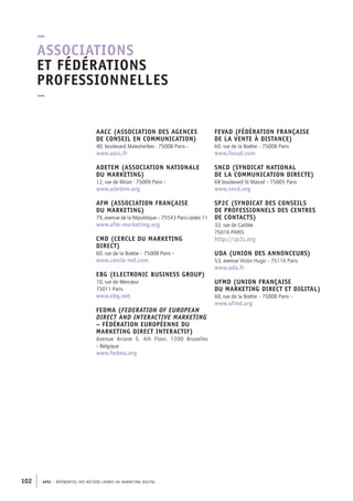 APEC – référentiel des métiers cadres DU MARKETING DIGITAL102
FEVAD (Fédération Française
de la Vente à Distance)
60, rue de la Boétie – 75008 Paris
www.fevad.com
SNCD (Syndicat National
de la Communication Directe)
68 boulevard St Marcel – 75005 Paris
www.sncd.org
SP2C (Syndicat des conseils
de professionnels des centres
de contacts)
33, rue de Galilée
75016 PARIS
http://sp2c.org
UDA (Union des Annonceurs)
53, avenue Victor Hugo – 75116 Paris
www.uda.fr
UFMD (Union Française
du Marketing Direct et digital)
60, rue de la Boétie – 75008 Paris –
www.ufmd.org
AACC (Association des Agences
de Conseil en Communication)
40, boulevard Malesherbes -­75008 Paris –
www.aacc.fr
ADETEM (Association Nationale
du Marketing)
12, rue de Milan -­75009 Paris –
www.adetem.org
AFM (Association Française
du Marketing)
79, avenue de la République – 75543 Paris cedex 11
www.afm-­marketing.org
CMD (Cercle du Marketing
Direct)
60, rue de la Boétie – 75008 Paris – 
www.cercle-­md.com
EBG (Electronic Business Group)
10, rue de Mercœur
75011 Paris
www.ebg.net
FEDMA (Federation of European
Direct and Interactive Marketing
– Fédération Européenne du
Marketing Direct Interactif)
Avenue Ariane 5, 4th Floor, 1200 Bruxelles
– Belgique
www.fedma.org
–
Associations
et fédérations
professionnelles
–
 
