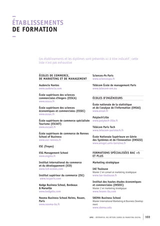 APEC – référentiel des métiers cadres DU MARKETING DIGITAL 103
Sciences-­Po Paris
www.sciencespo.fr
Télécom École de management Paris
www.telecom-­em.eu
ÉCOLES D’INGÉNIEURS
École nationale de la statistique
et de l’analyse de l’information (ENSAI)
www.ensai.fr
Polytech’Lille
www.polytech-­lille.fr
Télécom Paris Tech
www.telecom-­paristech.fr
École Nationale Supérieure en Génie
des Systèmes et de l’Innovation (ENSGSI)
www.ensgsi.univ-­lorraine.fr
FORMATIONS SPÉCIALISÉES BAC +5
ET PLUS
Marketing stratégique
IAE Toulouse
Master 2 en conseil et marketing stratégique
www.iae-­toulouse.fr
Institut des hautes études économiques
et commerciales (INSEEC)
Master 2 en marketing stratégique
www.inseec-­bs.com
SKEMA Business School
Master International Marketing et Business Develop-
ment
www.skema.edu
ÉCOLES DE COMMERCE,
DE MARKETING ET DE MANAGEMENT
Audencia Nantes
www.audencia.com
École supérieure des sciences
commerciales d’Angers (ESSCA)
www.essca.fr
École supérieure des sciences
économiques et commerciales (ESSEC)
www.essec.fr
École supérieure de commerce spécialisée
Tourisme (ESCAET)
www.escaet.fr
École supérieure de commerce de Rennes
School of Business
www.esc-­rennes.fr
ESC (Troyes)
ESG Management School
www.esgms.fr
Institut international du commerce
et du développement (ICD)
www.icd-­ecoles.com
Institut supérieur du commerce (ISC)
www.iscparis.com
Kedge Business School, Bordeaux
 Marseille
www.kedgebs.com
Neoma Business School Reims, Rouen,
Paris
www.neoma-­bs.fr
Les établissements et les diplômes sont présentés ici à titre indicatif ; cette
liste n’est pas exhaustive
–
Établissements
de formation
–
 