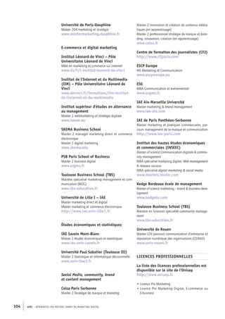 APEC – référentiel des métiers cadres DU MARKETING DIGITAL104
Master 2 Innovation et création de contenus média-
tiques (en apprentissage)
Master 2 professionnel stratégie de marque et bran-
ding, innovation, création (en apprentissage)
www.celsa.fr
Centre de formation des journalistes (CFJ)
http://www.cfjparis.com
ESCP Europe
MS Marketing et Communication
www.escpeurope.eu
ESG
MBA Communication et événementiel
www.esgms.fr
IAE Aix-­Marseille Université
Master marketing  brand management
www.iae-­aix.com
IAE de Paris Panthéon-­Sorbonne
Master marketing et pratiques commerciales, par-
cours management de la marque et communication
http://www.iae-­paris.com
Institut des hautes études économiques
et commerciales (INSEEC)
Master of science Communication digitale  commu-
nity management
MBA spécialisé marketing digital, Web management
 réseaux sociaux
MBA spécialisé digital marketing  social media
www.masters.inseec.com
Kedge Bordeaux école de management
Master of science marketing – brand  business deve-
lopment
www.kedgebs.com
Toulouse Business School (TBS)
Mastère en Sciences spécialité community manage-
ment
www.tbs-­education.fr
Université de Rouen
Master I2N parcours communication d’entreprise et
réputation numérique des organisations (CERNO)
www.univ-­rouen.fr
LICENCES PROFESSIONNELLES
La liste des licences professionnelles est
disponible sur le site de l’Onisep
http://www.onisep.fr
• Licence Pro Marketing
• Licence Pro Marketing Digital, E-­commerce ou
E-­business
Université de Paris-­Dauphine
Master 204 marketing et stratégie
www.mastermarketing.dauphine.fr
E-­commerce et digital marketing
Institut Léonard de Vinci – Pôle
Universitaire Léonard de Vinci
MBA en marketing et commerce sur Internet
www.ilv.fr/l-­institut-­leonard-­de-­vinci
Institut de l’Internet et du Multimedia
(IIM) – Pôle Universitaire Léonard de
Vinci
www.devinci.fr/formations/iim-­institut-­
de-­linternet-­et-­du-­multimedia
Institut supérieur d’études en alternance
au management
Master 2 webmarketing et stratégie digitale
www.iseam.eu
SKEMA Business School
Master 2 manager marketing direct et commerce
électronique
Master 2 digital marketing
www.skema.edu
PSB Paris School of Business
Master 2 business digital
www.esgms.fr
Toulouse Business School (TBS)
Mastère spécialisé marketing management et com-
munication (M2C)
www.tbs-­education.fr
Université de Lille I – IAE
Master marketing direct et digital
Master marketing et commerce électronique
http://www.iae.univ-­lille1.fr
Études économiques et statistiques
IAE Savoie Mont-­Blanc
Master 2 études économiques et statistiques
www.iae.univ-­savoie.fr
Université Paul Sabatier (Toulouse III)
Master 2 Statistique et informatique décisionnelle
www.univ-­tlse3.fr
Social Media, community, brand
et content management
Celsa Paris Sorbonne
Master 2 Stratégie de marque et branding
 