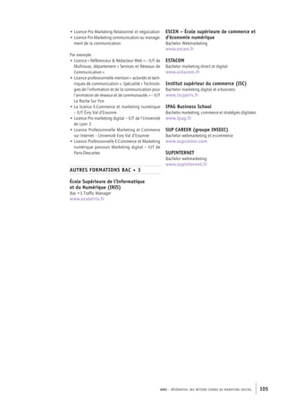 APEC – référentiel des métiers cadres DU MARKETING DIGITAL 105
ESCEN – École supérieure de commerce et
d’économie numérique
Bachelor Webmarketing
www.escen.fr
ESTACOM
Bachelor marketing direct et digital
www.estacom.fr
Institut supérieur du commerce (ISC)
Bachelor marketing digital et e-­business
www.iscparis.fr
IPAG Business School
Bachelor marketing, commerce et stratégies digitales
www.ipag.fr
SUP CAREER (groupe INSEEC)
Bachelor webmarketing et e-­commerce
www.supcareer.com
SUPINTERNET
Bachelor webmarketing
www.supinternet.fr
• Licence Pro Marketing Relationnel et négociation
• Licence Pro Marketing communication ou manage-
ment de la communication
Par exemple :
• Licence « Référenceur  Rédacteur Web » – IUT de
Mulhouse, département « Services et Réseaux de
Communication »
• Licence professionnelle mention « activités et tech-
niques de communication », Spécialité « Technolo-
gies de l’information et de la communication pour
l’animation de réseaux et de communautés » – IUT
La Roche Sur Yon
• La licence E-­Commerce et marketing numérique
– IUT Évry Val d’Essonne
• Licence Pro marketing digital – IUT de l’Université
de Lyon 3
• Licence Professionnelle Marketing et Commerce
sur Internet – Université Evry Val d’Essonne
• Licence Professionnelle E-­Commerce et Marketing
numérique parcours Marketing digital – IUT de
Paris-­Descartes
AUTRES FORMATIONS BAC + 3
École Supérieure de l’Informatique
et du Numérique (IRIS)
Bac +3 Traffic Manager
www.ecoleiris.fr
 