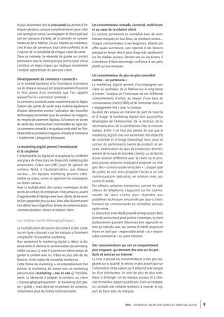 APEC – référentiel des métiers cadres DU MARKETING DIGITAL 9
Un consommateur nomade, connecté, multi-­écran
et au cœur de la relation client
En contact permanent et immédiat avec de nom-
breuses marques, en tous lieux, sur plusieurs canaux…,
chaque consommateur a ses exigences, attend une
offre quasi sur-­mesure, une réponse à ses besoins
presque en temps réel et peut réagir très rapidement
sur les medias sociaux. Devant son ou ses écrans, il
a tendance à faire davantage confiance à ses pairs
plutôt qu’aux marques.
Un consommateur de plus en plus considéré
comme « un partenaire »
Le marketing digital permet d’accompagner son
client au quotidien, de le fidéliser sur le long terme
à travers l’analyse et l’historique de ses différents
comportements d’achat, au moyen d’une base de
connaissances client (CRM), et de l’entraîner dans un
« engagement fort » avec la marque.
Au-­delà des enjeux en matière de part de marché
et d’image, le marketing digital doit aujourd’hui
développer de l’émotionnel, de la relation, de la
reconnaissance, de la satisfaction chez le consom-
mateur. Enfin il ne faut pas perdre de vue que le
marketing digital vise non seulement des objectifs
de notoriété et d’image (branding) mais aussi et
surtout de performance (vente de produits et ser-
vices, amélioration du taux de conversion, enrichis-
sement de la base de données clients). La recherche
d’une relation différente avec le client ou le pros-
pect pousse certaines marques à proposer ou inté-
grer des « communautés verticales » : chaque type
de public se voit ainsi proposer l’accès à un site
communautaire spécialisé, en relation avec son
centre d’intérêt.
Par ailleurs, certaines entreprises, comme les opé-
rateurs de téléphonie s’appuient sur les commu-
nautés de leurs clients pour répondre aux
problèmes techniques rencontrés par ceux-­ci trans-
formant ces communautés en véritables services
après-­vente.
La distinction entre BtoB (orienté entreprises) et BtoC
(orienté particuliers) peut parfois s’estomper, le client
professionnel pouvant désormais être approché en
tant qu’individu avec ses centres d’intérêt propres et
moins en tant que « responsable achat » ou « respon-
sable commercial » ou autre fonction.
Des consommateurs qui ont un comportement
plus exigeant, qui donnent des avis sur les pro-
duits et services sur Internet
La crise a poussé les consommateurs à être plus exi-
geants sur la qualité, le service, le prix autant que sur
l’information et les valeurs qu’il attend d’une marque
ou d’un distributeur. Ils sont de plus en plus nom-
breux à échanger sur les réseaux sociaux et à cher-
cher le meilleur rapport qualité-­prix. Dans ce contexte,
on constate une certaine tendance à inverser le rap-
port de force avec les marques.
et plus récemment vers le cross-canal qui permet d’im-
briquer plusieurs canaux complémentaires pour créer
une synergie et suivre/accompagner le client quel que
soit son parcours d’entrée, de le convertir en consom-
mateur et de le fidéliser. Ce qui importe au marketeur,
c’est le taux de conversion, tout canal confondu, et de
s’assurer de la rentabilité de chaque canal de vente.
Dans ce contexte, la nécessité de garder un contact
permanent avec le client quel que soit le canal utilisé
constitue un enjeu majeur qui implique notamment
l’analyse approfondie du parcours client.
Développement du commerce « connecté »
Le m-­(mobile business) et le f-­commerce (commerce
sur les réseaux sociaux) ont progressivement fusionné
et font partie d’un ensemble que l’on appelle
aujourd’hui le « commerce connecté ».
Le commerce connecté passe notamment par la digita-
lisation des points de vente mais mobilise également
d’autres démarches comme l’utilisation des nouvelles
technologies connectées pour les vendeurs en magasin,
les moyens de paiement digitaux, la livraison en points
de vente des marchandises commandées en ligne etc.
Le commerce connecté a en quelque sorte aboli les fron-
tièresentree-­commerce(magasinsvirtuels)etcommerce
« traditionnel » (magasins physiques).
Le marketing digital permet l’immédiateté
et la souplesse
L’instantanéité du digital et la souplesse lui confèrent
une place de choix dans les dispositifs marketing des
annonceurs. Grâce aux CMS (outil de gestion de
contenu Web), à l’automatisation, aux réseaux
sociaux…, les équipes marketing peuvent créer,
mettre en place, suivre et optimiser les campagnes
sur divers canaux.
Avec la multiplication des canaux numériques et des
points de contact, les entreprises n’ont jamais eu autant
d’opportunités d’interagir avec leurs clients, de les servir
et d’en apprendre plus sur eux. Mais elles doivent avant
tout définir leurs objectifs en termes de communication,
commercialisation, service et relation client.
Les enjeux socio-­démographiques
La multiplication des points de contact et des conte-
nus en ligne « poussés » par les marques a fortement
complexifié l’écosystème marketing.
Non seulement le marketing digital a réduit la dis-
tance entre le client et le consommateur (e-­commerce,
média sociaux…), mais il a permis en même temps de
garder le contact avec lui, d’être au plus près de ses
besoins, et de capter de nouvelles tendances.
Cette forme de marketing a incontestablement fait
évoluer le marketing de masse vers un marketing
personnalisé (marketing « one to one »). Parallèle-
ment, la nécessité d’adapter le contenu au client
s’impose géographiquement : le marketing doit pen-
ser « global », mais décliner localement les contenus,
notamment pour les firmes multinationales.
 