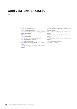 APEC – référentiel des métiers cadres DU MARKETING DIGITAL108
SEM  : Search Engine Marketing (référencement
payant et naturel)
SEO : Search Engine Optimization (référencement
naturel)
SMS : Short Message Service (Service de messages
courts)
TIC : Technologies de l’information et de la commu-
nication
UGC : User Generated Content
VAD : vente à distance
B to B : Business to Business
B to C : Business to Consumer
CMS : Content Management System (système de
gestion de contenu)
CPC : coût par clic
CPM : coût pour mille
CRM : customer relationship management
KPI : Key Performance Indicators
PAP : page avec publicité
ROI : Return On Investment (retour sur investisse-
ment)
SEA  : Search Engine Advertising (référencement
payant)
–
Abréviations et sigles
–
 