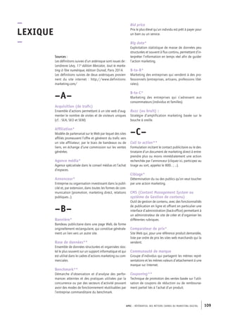 APEC – référentiel des métiers cadres DU MARKETING DIGITAL 109
Bid price
Prix le plus élevé qu’un individu est prêt à payer pour
un bien ou un service.
Big data*
Exploitation statistique de masse de données peu
structurées et souvent à flux continu, permettant d’in-
terpréter l’information en temps réel afin de guider
l’action marketing.
B-­to-­B*
Marketing des entreprises qui vendent à des pro-
fessionnels (entreprises, artisans, professions libé-
rales).
B-­to-­C*
Marketing des entreprises qui s’adressent aux
consommateurs (individus et familles).
Buzz (ou bruit) :
Stratégie d’amplification marketing basée sur le
bouche à oreille.
–C–
Call to action**
Formulation incitant le contact publicitaire ou le des-
tinataire d’un document de marketing direct à entre-
prendre plus ou moins immédiatement une action
recherchée par l’annonceur (cliquez ici, participez au
tirage au sort, appelez le 800.. ; …).
Ciblage*
Détermination du ou des publics qu’on veut toucher
par une action marketing.
CMS (Content Management System ou
système de Gestion de contenu)
Outil de gestion de contenu, avec des fonctionnalités
de publication en ligne et offrant en particulier une
interface d’administration (back-­office) permettant à
un administrateur de site de créer et d’organiser les
différentes rubriques.
Comparateur de prix*
Site Web qui, pour une référence produit demandée,
liste par ordre de prix les sites web marchands qui la
vendent.
Communauté de marque
Groupe d’individus qui partagent les mêmes repré-
sentations et les mêmes valeurs d’attachement à une
marque sur Internet.
Couponing**
Technique de promotion des ventes basée sur l’utili-
sation de coupons de réduction ou de rembourse-
ment partiel liés à l’achat d’un produit.
Sources :
Les définitions suivies d’un astérisque sont issues de :
Lendrevie Lévy, 11e
édition Mercator, tout le marke-
ting à l’ère numérique, édition Dunod, Paris 2014.
Les définitions suivies de deux astérisques provien-
nent du site internet  : http://www.definitions-­
marketing.com/
–A–
Acquisition (de trafic)
Ensemble d’actions permettant à un site web d’aug-
menter le nombre de visites et de visiteurs uniques
(cf. : SEA, SEO et SEM)
Affiliation*
Modèle de partenariat sur le Web par lequel des sites
affiliés promeuvent l’offre et génèrent du trafic vers
un site affiliateur, par le biais de bandeaux ou de
liens, en échange d’une commission sur les ventes
générées.
Agence média*
Agence spécialisée dans le conseil médias et l’achat
d’espaces.
Annonceur*
Entreprise ou organisation investissant dans la publi-
cité et, par extension, dans toutes les formes de com-
munication (promotion, marketing direct, relations
publiques…).
–B–
Bannière*
Bandeau publicitaire dans une page Web, de forme
originellement rectangulaire, qui constitue générale-
ment un lien vers un autre site.
Base de données**
Ensemble de données structurées et organisées stoc-
ké le plus souvent sur un support informatique et qui
est utilisé dans le cadres d’actions marketing ou com-
merciales.
Benchmark**
Démarche d’observation et d’analyse des perfor-
mances atteintes et des pratiques utilisées par la
concurrence ou par des secteurs d’activité pouvant
avoir des modes de fonctionnement réutilisables par
l’entreprise commanditaire du benchmark.
–
Lexique
–
 