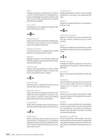 APEC – référentiel des métiers cadres DU MARKETING DIGITAL110
F-­Commerce**
Désigne généralement l’activité de vente réalisée
directement sur une page ou une application Face-
book.
Follower
Abonné aux messages diffusés par un internaute sur
le réseau Twitter.
–G–
Génération de Leads**
Désigne l’ensemble des actions permettant des
créer des contacts commerciaux plus ou moins
qualifiés.
Glocal *
Politique de marketing multinational dont la straté-
gie globale est mise en œuvre avec des adaptations
locales.
–I–
Identité visuelle
Ensemble des éléments graphiques constituant la
signalétique de l’entreprise et qui permettent de
l’identifier.
Incentive*
Moyen de stimulation de la distribution et des ven-
deurs.
Indexation
Action de référencer (enregistrer) un document pré-
sent sur Internet (Web, archives de newsgroups,
images) dans un annuaire ou un moteur de
recherche.
Influenceur
Individu qui par son statut ou son exposition média-
tique peut influencer les comportements de consom-
mation sur le Web.
Insight*
Attitude ou croyance profonde de consommateurs,
qui joue comme un frein ou comme une motivation
à un comportement, sur laquelle le marketing va
chercher à agir pour définir une offre ou construire
une promesse publicitaire.
Intelligence artificielle
Famille d’algorithmes informatiques inspirés du
fonctionnement du cerveau humain. Ces algorithmes
sont capables d’absorber de grands volumes de don-
nées lorsque les méthodes classiques peinent à le
faire.
CRM*
Stratégie et processus organisationnel qui visent à
accroître le chiffre d’affaires et la rentabilité de l’en-
treprise en développant une relation durable et cohé-
rente avec des clients identifiés par leur potentiel
d’activité et de rentabilité.
Cross canal
Caractéristique d’une stratégie de distribution met-
tant à profit plusieurs canaux.
–D–
Datawarehouse*
Organisation de fichiers de données marketing à par-
tir desquels on peut monter et suivre de multiples
actions de marketing individualisé.
Dilution du revenu
Si en baissant le prix, on n’augmente pas le chiffre
d’affaires, on parle de dilution du revenu.
Display*
Messages exposés sur des sites Web, utilisant des
éléments graphiques, qui prennent la forme de ban-
nières de formats variés.
Drive-­to-­store
Pratique visant principalement, au travers du déve-
loppement d’applications mobiles, à ramener l’utili-
sateur/consommateur dans le magasin.
–E–
Élasticité-­prix
Indicateur avéré ou prédictif de la réaction de la
demande face à une variation du prix.
Étude de marché*
Travail de collecte et d’analyse d’informations per-
mettant de mieux comprendre et connaître un mar-
ché, un public ou une offre, et ayant pour finalité de
prendre de meilleures décisions marketing.
E-­Commerce*
Achat, vente et échange de biens et de services sur
des réseaux électroniques, particulièrement internet.
–F–
Fidélisation*
Actions et politique liées au produit, aux prix, à la
communication, à la promotion ou à un programme
spécifique, destinées à renforcer la fidélité des clients
à une marque en réduisant l’attrition et en accrois-
sant la part de client.
 
