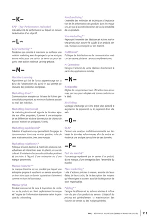 APEC – référentiel des métiers cadres DU MARKETING DIGITAL 111
Merchandising*
Ensemble des méthodes et techniques d’implanta-
tion et de présentation des produits dans les maga-
sins, en vue d’accroître les ventes et/ou la rentabilité
de ces produits.
Mix-­marketing**
Regroupe l’ensemble des décisions et actions marke-
ting prises pour assurer le succès d’un produit, ser-
vice, marque ou enseigne sur son marché.
Multicanal*
Politique de distribution ou de communication met-
tant en œuvre plusieurs canaux complémentaires.
M-­Commerce
Désigne l’activité de vente réalisée directement à
partir des applications mobiles.
–N–
Netiquette
Règles de comportement non officielles mais recon-
nues par tous pour adopter une bonne conduite sur
le Web.
Netlinking
Stratégie d’échange de liens entre sites destiné à
augmenter la popularité ou le pagerank d’un site
web.
–O–
OLAP
Permet une analyse multidimensionnelle sur des
bases de données volumineuses afin de mettre en
évidence une analyse particulière de ces données.
–P–
Part de marché*
Pourcentage représenté par les ventes d’un produit,
d’une marque, d’une entreprise dans l’ensemble du
marché.
Plan marketing*
Liste d’actions précises à mener, assortie de leurs
dates, de leurs coûts, de la description des moyens
qu’elles exigent et souvent aussi de la désignation de
leurs responsables.
Pricing**
Désigne la réflexion et les actions relatives à la fixa-
tion du prix d’un produit ou service. L’objectif du
pricing est généralement la maximisation des
volumes de ventes ou des marges générées.
–K–
KPI* (Key Performance Indicator)
Indicateur clé de performance sur lequel on mesure
la réalisation d’un objectif.
–L–
Lead nurturing**
Procédure qui consiste à maintenir ou renforcer une
relation marketing avec des prospects qui ne sont pas
encore mûrs pour une action de vente ou pour les-
quels cette action a échoué car trop précoce.
–M–
Machine Learning
Algorithme qui fait de l’auto apprentissage sur la
base de l’observation du passé et qui permet de
résoudre des problèmes complexes.
Marketing direct*
Communication envoyée sur la base de fichiers per-
sonnalisés comportant au minimum l’adresse postale
ou mail des individus.
Marketing émotionnel
Le marketing émotionnel apporte de la valeur ajou-
tée aux offres proposées, il permet à une entreprise
de se différencier et de se donner plus de chance de
pouvoir motiver ses prospects/clients.
Marketing expérientiel*
Création d’expériences qui permettent d’engager le
consommateur dans une relation positive, riche de
sens et de sensations, avec une marque.
Marketing relationnel*
Politique et outils destinés à établir des relations indi-
vidualisées et interactives avec les clients, en vue de
créer et d’entretenir chez eux des attitudes positives
et durables à l’égard d’une entreprise ou d’une
marque déterminée.
Marque blanche**
La marque blanche est un procédé par lequel une
entreprise propose à ses clients un service assuré par
un tiers sans que ce dernier apparaisse clairement
comme en étant le fournisseur.
Marque grise
Procédé commercial de mise à disposition de conte-
nus ou de produits en citant explicitement la marque
et l’origine de l’information transmise selon le prin-
cipe du co-­branding.
 