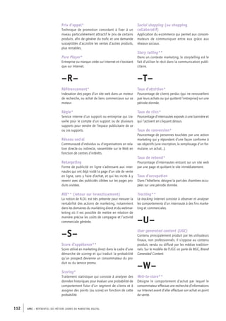 APEC – référentiel des métiers cadres DU MARKETING DIGITAL112
Social shopping (ou shopping
collaboratif)
Application du e-­commerce qui permet aux consom-
mateurs de communiquer entre eux grâce aux
réseaux sociaux.
Story telling**
Dans un contexte marketing, le storytelling est le
fait d’utiliser le récit dans la communication publi-
citaire.
–T–
Taux d’attrition*
Pourcentage de clients perdus (qui ne renouvellent
pas leurs achats ou qui quittent l’entreprise) sur une
période donnée.
Taux de clics*
Pourcentage d’internautes exposés à une bannière et
qui l’activent en cliquant dessus.
Taux de conversion*
Pourcentage de personnes touchées par une action
marketing qui y répondent d’une façon conforme à
ses objectifs (une inscription, le remplissage d’un for-
mulaire, un achat…).
Taux de rebond*
Pourcentage d’internautes entrant sur un site web
par une page et quittant le site immédiatement.
Taux d’occupation
Dans l’hôtellerie, désigne la part des chambres occu-
pées sur une période donnée.
Tracking**
Le tracking Internet consiste à observer et analyser
les comportements d’un internaute à des fins marke-
ting et commerciales.
–U–
User generated content (UGC)
Contenu principalement produit par les utilisateurs
finaux, non professionnels. Il s’oppose au contenu
produit, vendu ou diffusé par les médias tradition-
nels. Sur le modèle de l’UGC on parle de BGC, Brand
Generated Content.
–W–
Web-­to-­store**
Désigne le comportement d’achat par lequel le
consommateur effectue une recherche d’informations
sur Internet avant d’aller effectuer son achat en point
de vente.
Prix d’appel*
Technique de promotion consistant à fixer à un
niveau particulièrement attractif le prix de certains
produits, afin de générer du trafic et une demande
susceptibles d’accroître les ventes d’autres produits,
plus rentables.
Pure Player*
Entreprise ou marque créée sur Internet et n’existant
que sur Internet.
–R–
Référencement*
Indexation des pages d’un site web dans un moteur
de recherche, ou achat de liens commerciaux sur ce
moteur.
Régie*
Service interne d’un support ou entreprise qui tra-
vaille pour le compte d’un support ou de plusieurs
supports pour vendre de l’espace publicitaire de ce
ou ces supports.
Réseau social
Communauté d’individus ou d’organisations en rela-
tion directe ou indirecte, rassemblée sur le Web en
fonction de centres d’intérêts.
Retargeting
Forme de publicité en ligne s’adressant aux inter-
nautes qui ont déjà visité la page d’un site de vente
en ligne, sans y faire d’achat, et qui les incite à y
revenir avec des publicités ciblées sur les pages pro-
duits visitées.
ROI** (retour sur investissement)
La notion de R.O.I. est très présente pour mesurer la
rentabilité des actions de marketing, notamment
dans les domaines du marketing direct et du webmar-
keting où il est possible de mettre en relation de
manière précise les coûts de campagne et l’activité
commerciale générée.
–S–
Score d’appétence**
Score utilisé en marketing direct dans le cadre d’une
démarche de scoring et qui traduit la probabilité
qu’un prospect devienne un consommateur du pro-
duit ou du service promu.
Scoring*
Traitement statistique qui consiste à analyser des
données historiques pour évaluer une probabilité de
comportement futur d’un segment de clients et à
assigner des points (ou score) en fonction de cette
probabilité.
 