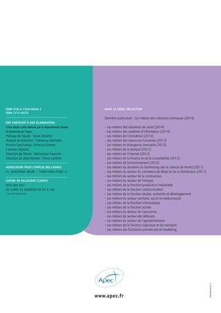 –LES MÉTIERS
DU MARKETING
DIGITAL–
LESRÉFÉRENTIELSDESMÉTIERSCADRES
www.apec.fr
ISBN 978-2-7336-0846-3
ISSN 1771-9275
ASSOCIATION POUR L’EMPLOI DES CADRES
51, BOUleVard BrUne – 75689 Paris cedeX 14
CENTRE DE RELATIONS CLIENTS
0810 805 805*
dU lUndi aU Vendredi de 9H À 19H
* prix d’un appel local
ONT PARTICIPÉ À SON ÉLABORATION
Cette étude a été réalisée par le département études
et recherche de l’apec.
Pilotage de l’étude : Sylvie Delattre
Analyse et rédaction : Clémence Balmette,
Viviane Deschamps, Florence Kremer,
Caroline Legrand
Direction de l’étude : Maïmouna Fossorier
Direction du département : Pierre Lamblin
lesmétiersdUmarKetinGdiGitallesréférentielsdesmétierscadres
DANS LA MÊME COLLECTION
Dernière publication : Les métiers des industries chimiques (2014)
– Les métiers des industries de santé (2014)
– Les métiers des systèmes d’information (2014)
– Les métiers de l’immobilier (2014)
– Les métiers des ressources humaines (2013)
– Les métiers en émergence, hors-série (2013)
– Les métiers de la banque (2012)
– Les métiers de l’Internet (2012)
– Les métiers de la finance et de la comptabilité (2012)
– Les métiers de l’environnement (2012)
– Les métiers du domaine du fundraising (de la collecte de fonds) (2011)
– Les métiers du secteur du commerce de détail et de la distribution (2011)
– Les métiers du secteur de la construction
– Les métiers du secteur de l’énergie
– Les métiers de la fonction production industrielle
– Les métiers de la fonction communication
– Les métiers de la fonction études, recherche et développement
– Les métiers du secteur sanitaire, social et médico-social
– Les métiers de la fonction informatique
– Les métiers de la fonction achats
– Les métiers du secteur de l’assurance
– Les métiers du secteur des télécoms
– Les métiers du secteur de l’agroalimentaire
– Les métiers de la fonction logistique et du transport
– Les métiers des fonctions commerciale et marketing
edrefe0028-06.15
 