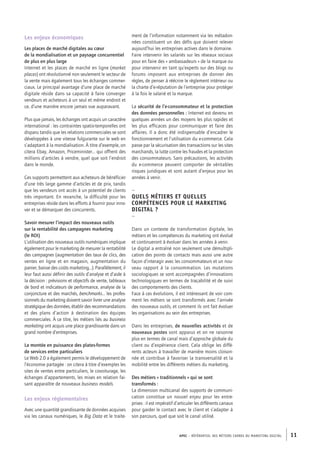 APEC – référentiel des métiers cadres DU MARKETING DIGITAL 11
ment de l’information notamment via les métadon-
nées constituent un des défis que doivent relever
aujourd’hui les entreprises actives dans le domaine.
Faire intervenir les salariés sur les réseaux sociaux
pour en faire des « ambassadeurs » de la marque ou
pour intervenir en tant qu’experts sur des blogs ou
forums imposent aux entreprises de donner des
règles, de penser à réécrire le règlement intérieur ou
la charte d’e-­réputation de l’entreprise pour protéger
à la fois le salarié et la marque.
La sécurité de l’e-­consommateur et la protection
des données personnelles : Internet est devenu en
quelques années un des moyens les plus rapides et
les plus efficaces pour communiquer et faire des
affaires. Il a donc été indispensable d’encadrer le
fonctionnement et l’utilisation du e-­commerce. Cela
passe par la sécurisation des transactions sur les sites
marchands, la lutte contre les fraudes et la protection
des consommateurs. Sans précautions, les activités
du e-­commerce peuvent comporter de véritables
risques juridiques et sont autant d’enjeux pour les
années à venir.
–
Quels métiers et quelles
compétences pour le marketing
digital ?
–
Dans un contexte de transformation digitale, les
métiers et les compétences du marketing ont évolué
et continueront à évoluer dans les années à venir.
Le digital a entraîné non seulement une démultipli-
cation des points de contacts mais aussi une autre
façon d’interagir avec les consommateurs et un nou-
veau rapport à la consommation. Les mutations
sociologiques se sont accompagnées d’innovations
technologiques en termes de traçabilité et de suivi
des comportements des clients.
Face à ces évolutions, il est intéressant de voir com-
ment les métiers se sont transformés avec l’arrivée
des nouveaux outils, et comment ils ont fait évoluer
les organisations au sein des entreprises.
Dans les entreprises, de nouvelles activités et de
nouveaux postes sont apparus et on ne raisonne
plus en termes de canal mais d’approche globale du
client ou d’expérience client. Cela oblige les diffé-
rents acteurs à travailler de manière moins cloison-
née et contribue à favoriser la transversalité et la
mobilité entre les différents métiers du marketing.
Des métiers « traditionnels » qui se sont
transformés :
La dimension multicanal des supports de communi-
cation constitue un nouvel enjeu pour les entre-
prises : il est impératif d’articuler les différents canaux
pour garder le contact avec le client et s’adapter à
son parcours, quel que soit le canal utilisé.
Les enjeux économiques
Les places de marché digitales au cœur
de la mondialisation et un paysage concurrentiel
de plus en plus large
Internet et les places de marché en ligne (market
places) ont révolutionné non seulement le secteur de
la vente mais également tous les échanges commer-
ciaux. Le principal avantage d’une place de marché
digitale réside dans sa capacité à faire converger
vendeurs et acheteurs à un seul et même endroit et
ce, d’une manière encore jamais vue auparavant.
Plus que jamais, les échanges ont acquis un caractère
international : les contraintes spatio-­temporelles ont
disparu tandis que les relations commerciales se sont
développées à une vitesse fulgurante sur le web en
s’adaptant à la mondialisation. À titre d’exemple, on
citera Ebay, Amazon, Priceminister… qui offrent des
millions d’articles à vendre, quel que soit l’endroit
dans le monde.
Ces supports permettent aux acheteurs de bénéficier
d’une très large gamme d’articles et de prix, tandis
que les vendeurs ont accès à un potentiel de clients
très important. En revanche, la difficulté pour les
entreprises réside dans les efforts à fournir pour inno-
ver et se démarquer des concurrents.
Savoir mesurer l’impact des nouveaux outils
sur la rentabilité des campagnes marketing
(le ROI)
L’utilisation des nouveaux outils numériques implique
également pour le marketing de mesurer la rentabilité
des campagnes (augmentation des taux de clics, des
ventes en ligne et en magasin, augmentation du
panier, baisse des coûts marketing…). Parallèlement, il
leur faut aussi définir des outils d’analyse et d’aide à
la décision : prévisions et objectifs de vente, tableaux
de bord et indicateurs de performance, analyse de la
conjoncture et des marchés, benchmarks… les profes-
sionnels du marketing doivent savoir livrer une analyse
stratégique des données, établir des recommandations
et des plans d’action à destination des équipes
­commerciales. À ce titre, les métiers liés au business
marketing ont acquis une place grandissante dans un
grand nombre d’entreprises.
La montée en puissance des plates-­formes
de services entre particuliers
Le Web 2.0 a également permis le développement de
l’économie partagée : on citera à titre d’exemples les
sites de ventes entre particuliers, le covoiturage, les
échanges d’appartements, les mises en relation fai-
sant apparaître de nouveaux business models.
Les enjeux réglementaires
Avec une quantité grandissante de données acquises
via les canaux numériques, le Big Data et le traite-
 