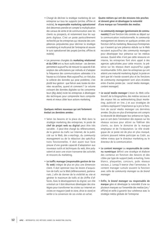 APEC – référentiel des métiers cadres DU MARKETING DIGITAL12
• Chargé de décliner la stratégie marketing de son
entreprise sur tous les supports (on-line, off-line et
mobile), le responsable marketing opérationnel
doit désormais prendre en compte la multiplication
des canaux de vente et de communication avec les
clients ou prospects, et notamment tous les sup-
ports digitaux. C’est un poste particulièrement
recherché par les entreprises qui nécessite des com-
pétences polyvalentes pour décliner la stratégie
e-­marketing et multicanal de l’entreprise et assurer
le suivi opérationnel des projets (on-line, off-line et
mobile).
• Les personnes chargées du marketing relationnel
et du CRM ont vu leurs outils évoluer : ces derniers
permettent aujourd’hui de mesurer la capacité d’ab-
sorption des sollicitations par individu et d’adapter
la fréquence des communications adressées à la
hausse ou à la baisse. Mais aujourd’hui, ce n’est plus
la collecte des données qui pose problème, c’est
plutôt leur gestion : que fait-­on avec toutes les don-
nées recueillies, quand et comment ? Le volume
croissant des données digitales sur les consomma-
teurs (Big data) incite les entreprises à développer
des techniques pour comprendre leurs comporte-
ments et mieux cibler leurs actions marketing
Quelques métiers nouveaux qui ont fortement
évolué ces dernières années :
• Selon les besoins et la place du Web dans la
stratégie marketing des entreprises, le poste de
chef de projet web ou digital peut être très
variable : il peut être chargé du référencement,
de la gestion du trafic sur Internet, de la publi-
cité sur le Web, des e-­mailings, du community
management ou de la rédaction des spécifica-
tions fonctionnelles. Il doit avant tout faire
preuve d’une grande capacité d’adaptation aux
nouveaux outils et techniques du web, être poly-
valent et avoir une vision transverse des activités
et missions du marketing.
• Le traffic manager (responsable gestion de tra-
fic web) intègre de plus en plus une dimension
client. Il doit optimiser tous les leviers d’acquisi-
tion de trafic sur le Web (référencement, partena-
riats…) afin de donner de la visibilité au site et
générer le maximum de trafic et de chiffre d’af-
faires. Avec le développement du digital, son rôle
a évolué car il doit désormais développer des stra-
tégies pour transformer les visites sur Internet en
visites en magasin (web to store, drive to store) et
veiller à la conversion de ces visites en achat.
Quatre métiers qui ont des missions très proches
et doivent gérer et développer la notoriété
d’une marque sur l’ensemble des medias
• Le community manager (gestionnaire de commu-
nautés) D’une fonction très centrée au départ sur
la communication institutionnelle, le community
management est devenu en quelques années une
fonction clef du marketing. Beaucoup d’entreprises
qui n’avaient qu’une présence réduite sur le Web
recrutent aujourd’hui des community managers
pour développer leur présence sur les médias
sociaux. Quand elles n’ont pas cette ressource en
interne, les entreprises font alors appel à des
agences spécialisées pour cette mission, la pré-
sence sur les réseaux étant aujourd’hui jugée
incontournable. Enfin, dans les entreprises qui ont
atteint une maturité marketing digital, le poste en
tant que tel n’existe souvent plus et les fonctions
de community management sont alors éclatées
entre d’autres postes (ex : social media manager,
content manager)
• Le social media manager L’essor du Web colla-
boratif, de la blogosphère, des médias sociaux et
des enjeux liés au webmarketing (buzz marke-
ting, publicité on line…) et aux stratégies de
contenu expliquent l’importance qu’a pris la fonc-
tion de social media manager ces dernières
années. De plus en plus d’entreprises ont compris
la nécessité de développer leur présence en ligne,
que ce soit dans l’animation des espaces sur les
réseaux sociaux pour attirer ou fidéliser des
clients, ou dans le domaine de la marque
employeur et de l’e-­réputation. Le rôle straté-
gique de ce poste est de plus en plus marqué,
certains pouvant même participer au Codir, au
même niveau que le directeur marketing ou le
directeur de la communication.
• Le content manager ou responsable de conte-
nu numérique définit une stratégie et élabore
des contenus en fonction des besoins et des
cibles par type de support (web, e-­mailing, livres
blancs, plaquettes, concours, pubs réseaux
sociaux…). Lorsqu’il exerce chez l’annonceur, le
content manager cumule souvent la fonction
avec celle de community manager ou de brand
manager.
• Enfin, le brand manager ou responsable de
marque gère et développe la notoriété d’une ou
plusieurs marques sur l’ensemble des medias (on-/
off-line) et veille à garantir leur cohérence avec la
stratégie média globale de l’entreprise
 