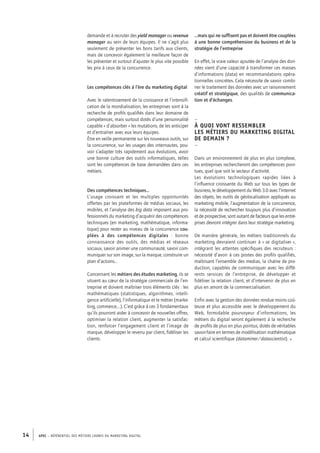 APEC – référentiel des métiers cadres DU MARKETING DIGITAL14
demande et à recruter des yield manager ou revenue
manager au sein de leurs équipes. Il ne s’agit plus
seulement de présenter les bons tarifs aux clients,
mais de concevoir également la meilleure façon de
les présenter et surtout d’ajuster le plus vite possible
les prix à ceux de la concurrence.
Les compétences clés à l’ère du marketing digital
Avec le ralentissement de la croissance et l’intensifi-
cation de la mondialisation, les entreprises sont à la
recherche de proﬁls qualiﬁés dans leur domaine de
compétences, mais surtout dotés d’une personnalité
capable « d’absorber » les mutations, de les anticiper
et d’entraîner avec eux leurs équipes.
Être en veille permanente sur les nouveaux outils, sur
la concurrence, sur les usages des internautes, pou-
voir s’adapter très rapidement aux évolutions, avoir
une bonne culture des outils informatiques, telles
sont les compétences de base demandées dans ces
métiers.
Des compétences techniques…
L’usage croissant et les multiples opportunités
offertes par les plateformes de médias sociaux, les
mobiles, et l’analyse des big data imposent aux pro-
fessionnels du marketing d’acquérir des compétences
techniques (en marketing, mathématique, informa-
tique) pour rester au niveau de la concurrence cou-
plées à des ­compétences digitales  : bonne
connaissance des outils, des médias et réseaux
sociaux, savoir animer une communauté, savoir com-
muniquer sur son image, sur la marque, construire un
plan d’actions…
Concernant les métiers des études marketing, ils se
situent au cœur de la stratégie commerciale de l’en-
treprise et doivent maîtriser trois éléments clés : les
mathématiques (statistiques, algorithmes, intelli-
gence artificielle), l’informatique et le métier (marke-
ting, commerce,…). C’est grâce à ces 3 fondamentaux
qu’ils pourront aider à concevoir de nouvelles offres,
optimiser la relation client, augmenter la satisfac-
tion, renforcer l’engagement client et l’image de
marque, développer le revenu par client, fidéliser les
clients.
…mais qui ne suffisent pas et doivent être couplées
à une bonne compréhension du business et de la
stratégie de l’entreprise
En effet, la vraie valeur ajoutée de l’analyse des don-
nées vient d’une capacité à transformer ces masses
d’informations (data) en recommandations opéra-
tionnelles concrètes. Cela nécessite de savoir combi-
ner le traitement des données avec un raisonnement
créatif et stratégique, des qualités de communica-
tion et d’échanges.
–
À quoi vont ressembler
les métiers du marketing digital
de demain ?
–
Dans un environnement de plus en plus complexe,
les entreprises rechercheront des compétences poin-
tues, quel que soit le secteur d’activité.
Les évolutions technologiques rapides liées à
l’inﬂuence croissante du Web sur tous les types de
business, le développement du Web 3.0 avec l’Internet
des objets, les outils de géolocalisation appliqués au
marketing mobile, l’augmentation de la concurrence,
la nécessité de rechercher toujours plus d’innovation
et de prospective, sont autant de facteurs que les entre-
prises devront intégrer dans leur stratégie marketing.
De manière générale, les métiers traditionnels du
marketing devraient continuer à « se digitaliser »,
intégrant les attentes spéciﬁques des recruteurs :
nécessité d’avoir à ces postes des proﬁls qualifiés,
maîtrisant l’ensemble des medias, la chaîne de pro-
duction, capables de communiquer avec les diffé-
rents services de l’entreprise, de développer et
fidéliser la relation client, et d’intervenir de plus en
plus en amont de la commercialisation.
Enfin avec la gestion des données rendue moins coû-
teuse et plus accessible avec le développement du
Web, formidable pourvoyeur d’informations, les
métiers du digital seront également à la recherche
de proﬁls de plus en plus pointus, dotés de véritables
savoir-­faire en termes de modélisation mathématique
et calcul scientifique (dataminer/datascientist). •
 