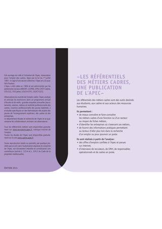 –LES RÉFÉRENTIELS
DES MÉTIERS CADRES,
UNE PUBLICATION
DE L’APEC–
Les référentiels des métiers cadres sont des outils destinés
aux étudiants, aux cadres et aux acteurs des ressources
humaines.
Ils permettent :
• de mieux connaître et faire connaître
les métiers cadres d’une fonction ou d’un secteur
au moyen de fiches métiers,
• d’identifier les entreprises où s’exercent ces métiers,
• de fournir des informations pratiques permettant
au lecteur d’aller plus loin dans la recherche
d’un emploi ou pour pourvoir un poste.
Ils sont réalisés à partir de l’analyse :
• des offres d’emplois confiées à l’Apec et parues
sur Internet,
• d’interviews de recruteurs, de DRH, de responsables
opérationnels et de cadres en poste.
Cet ouvrage est créé à l’initiative de l’Apec, Association
pour l’emploi des cadres, régie par la loi du 1er 
juillet
1901. Il s’agit d’une œuvre collective, l’Apec en a la qua-
lité d’auteur.
L’Apec a été créée en 1966 et est administrée par les
partenaires sociaux (MEDEF, CGPME, UPA, CFDT Cadres,
CFE-CGC, FO-Cadres, UGICA-CFTC, UGICT-CGT).
Observatoire du marché de l’emploi cadre, l’Apec analyse
et anticipe les évolutions dans un programme annuel
d’études et de veille : grandes enquêtes annuelles (recru-
tements, salaires, métiers et mobilité professionnelle des
cadres, insertion professionnelle des jeunes diplômés…)
et études spécifiques sur des thématiques clés auprès des
jeunes de l’enseignement supérieur, des cadres et des
entreprises.
Le département études et recherche de l’Apec et sa qua-
rantaine de collaborateurs animent cet observatoire.
Tous les référentiels métiers sont disponibles gratuite-
ment sur www.recruteurs.apec.fr, rubrique marché de
l’emploi.
Toutes les études de l’Apec sont disponibles gratuite-
ment sur le site www.cadres.apec.fr
Toute reproduction totale ou partielle, par quelque pro-
cédé que ce soit, sans l’autorisation expresse et conjointe
de l’Apec, est strictement interdite et constituerait une
contrefaçon (article L. 122-4 et L. 335-2 du Code de la
propriété intellectuelle).
ÉDITION 2015
 