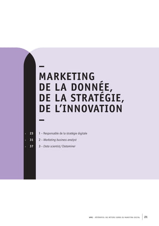 APEC – référentiel des métiers cadres DU MARKETING DIGITAL 21
p.	 23
p. 	 31
p.  	 37
–
MARKETING
DE LA Donnée,
DE LA STRATÉGIE,
DE L’INNOVATION
–
1 – Responsable de la stratégie digitale
2 – Marketing business analyst
3 – Data scientist/Dataminer
 