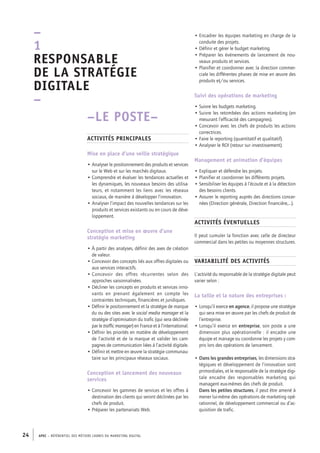 APEC – référentiel des métiers cadres DU MARKETING DIGITAL24
• Encadrer les équipes marketing en charge de la
conduite des projets.
• Définir et gérer le budget marketing.
• Préparer les événements de lancement de nou-
veaux produits et services.
• Planifier et coordonner avec la direction commer-
ciale les différentes phases de mise en œuvre des
produits et/ou services.
Suivi des opérations de marketing
• Suivre les budgets marketing.
• Suivre les retombées des actions marketing (en
mesurant l’efficacité des campagnes).
• Concevoir avec les chefs de produits les actions
correctrices.
• Faire le reporting (quantitatif et qualitatif).
• Analyser le ROI (retour sur investissement).
Management et animation d’équipes
• Expliquer et défendre les projets.
• Planifier et coordonner les différents projets.
• Sensibiliser les équipes à l’écoute et à la détection
des besoins clients.
• Assurer le reporting auprès des directions concer-
nées (Direction générale, Direction financière,…).
Activités éventuelles
Il peut cumuler la fonction avec celle de directeur
commercial dans les petites ou moyennes structures.
Variabilité des activités
L’activité du responsable de la stratégie digitale peut
varier selon :
La taille et la nature des entreprises :
• Lorsqu’il exerce en agence, il propose une stratégie
qui sera mise en œuvre par les chefs de produit de
l’entreprise.
• Lorsqu’il exerce en entreprise, son poste a une
dimension plus opérationnelle : il encadre une
équipe et manage ou coordonne les projets y com-
pris lors des opérations de lancement.
• Dans les grandes entreprises, les dimensions stra-
tégiques et développement de l’innovation sont
primordiales, et le responsable de la stratégie digi-
tale encadre des responsables marketing qui
managent eux-­mêmes des chefs de produit.
Dans les petites structures, il peut être amené à
mener lui-­même des opérations de marketing opé-
rationnel, de développement commercial ou d’ac-
quisition de trafic.
–LE POSTE–
Activités principales
Mise en place d’une veille stratégique
• Analyser le positionnement des produits et services
sur le Web et sur les marchés digitaux.
• Comprendre et évaluer les tendances actuelles et
les dynamiques, les nouveaux besoins des utilisa-
teurs, et notamment les liens avec les réseaux
sociaux, de manière à développer l’innovation.
• Analyser l’impact des nouvelles tendances sur les
produits et services existants ou en cours de déve-
loppement.
Conception et mise en œuvre d’une
stratégie marketing
• À partir des analyses, définir des axes de création
de valeur.
• Concevoir des concepts liés aux offres digitales ou
aux services interactifs.
• Concevoir des offres récurrentes selon des
approches saisonnalisées.
• Décliner les concepts en produits et services inno-
vants en prenant également en compte les
contraintes techniques, financières et juridiques.
• Définir le positionnement et la stratégie de marque
du ou des sites avec le social media manager et la
stratégie d’optimisation du trafic (qui sera déclinée
par le traffic manager) en France et à l’international.
• Définir les priorités en matière de développement
de l’activité et de la marque et valider les cam-
pagnes de communication liées à l’activité digitale.
• Définir et mettre en œuvre la stratégie communau-
taire sur les principaux réseaux sociaux.
Conception et lancement des nouveaux
services
• Concevoir les gammes de services et les offres à
destination des clients qui seront déclinées par les
chefs de produit.
• Préparer les partenariats Web.
–
1
Responsable
de la stratégie
digitale
–
 